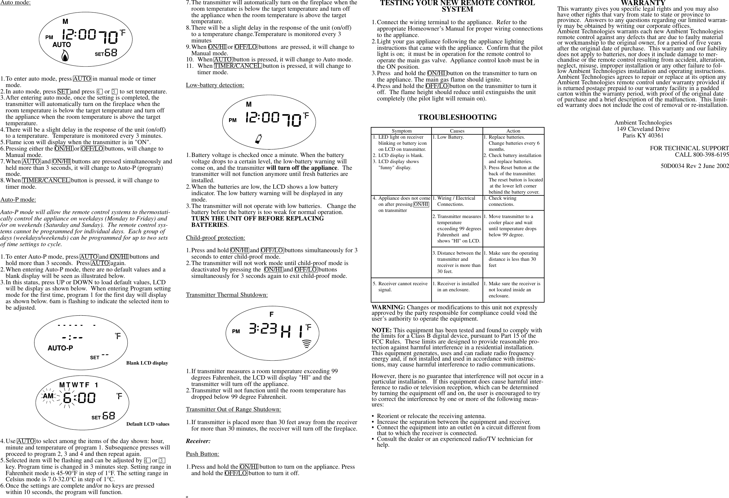 Auto mode:1.To enter auto mode, press AUTO in manual mode or timer mode. 2.In auto mode, press SET and press 4or 3to set temperature.3.After entering auto mode, once the setting is completed, the transmitter will automatically turn on the fireplace when the room temperature is below the target temperature and turn off the appliance when the room temperature is above the target temperature.4.There will be a slight delay in the response of the unit (on/off) to a temperature.  Temperature is monitored every 3 minutes.5.Flame icon will display when the transmitter is in &quot;ON&quot;.6.Pressing either the ON/HI or OFF/LO buttons, will change to Manual mode.7.When AUTO and ON/HI buttons are pressed simultaneously andheld more than 3 seconds, it will change to Auto-P (program) mode.8.When TIMER/CANCEL button is pressed, it will change to timer mode.Auto-P mode:Auto-P mode will allow the remote control systems to thermostati-cally control the appliance on weekdays (Monday to Friday) and/or on weekends (Saturday and Sunday).  The remote control sys-tems cannot be programmed for individual days.  Each group ofdays (weekdays/weekends) can be programmed for up to two setsof time settings to cycle.1.To enter Auto-P mode, press AUTO and ON/HI buttons and hold more than 3 seconds.  Press AUTO again.2.When entering Auto-P mode, there are no default values and a blank display will be seen as illustrated below.3.In this status, press UP or DOWN to load default values, LCD will be display as shown below.  When entering Program settingmode for the first time, program 1 for the first day will display as shown below. 6am is flashing to indicate the selected item to be adjusted.4.Use AUTO to select among the items of the day shown: hour, minute and temperature of program 1. Subsequence presses will proceed to program 2, 3 and 4 and then repeat again.5.Selected item will be flashing and can be adjusted by 4or 3key. Program time is changed in 3 minutes step. Setting range inFahrenheit mode is 45-90°F in step of 1°F. The setting range in Celsius mode is 7.0-32.0°C in step of 1°C.6.Once the settings are complete and/or no keys are pressed within 10 seconds, the program will function.7.The transmitter will automatically turn on the fireplace when theroom temperature is below the target temperature and turn off the appliance when the room temperature is above the target temperature.8.There will be a slight delay in the response of the unit (on/off) to a temperature change.Temperature is monitored every 3 minutes9.When ON/HI or OFF/LO buttons  are pressed, it will change to Manual mode.10. When AUTO button is pressed, it will change to Auto mode.11. When TIMER/CANCEL button is pressed, it will change to timer mode.Low-battery detection:1.Battery voltage is checked once a minute. When the battery voltage drops to a certain level, the low-battery warning will come on, and the transmitter will turn off the appliance.  The transmitter will not function anymore until fresh batteries are installed.2.When the batteries are low, the LCD shows a low battery indicator. The low battery warning will be displayed in any mode.3.The transmitter will not operate with low batteries.   Change the battery before the battery is too weak for normal operation.  TURN THE UNIT OFF BEFORE REPLACING BATTERIES.Child-proof protection:1.Press and hold ON/HI and OFF/LO buttons simultaneously for 3seconds to enter child-proof mode.2.The transmitter will not work mode until child-proof mode is deactivated by pressing the  ON/HI and OFF/LO buttons simultaneously for 3 seconds again to exit child-proof mode.Transmitter Thermal Shutdown:1.If transmitter measures a room temperature exceeding 99 degrees Fahrenheit, the LCD will display &quot;HI&quot; and the transmitter will turn off the appliance.2.Transmitter will not function until the room temperature has dropped below 99 degree Fahrenheit.Transmitter Out of Range Shutdown:1.If transmitter is placed more than 30 feet away from the receiverfor more than 30 minutes, the receiver will turn off the fireplace.Receiver:Push Button:1.Press and hold the ON/HI button to turn on the appliance. Press and hold the OFF/LO button to turn it off.  ºTESTING YOUR NEW REMOTE CONTROLSYSTEM1.Connect the wiring terminal to the appliance.  Refer to the appropriate Homeowner’s Manual for proper wiring connectionsto the appliance.2.Light your gas appliance following the appliance lighting instructions that came with the appliance.  Confirm that the pilotlight is on;  it must be in operation for the remote control to operate the main gas valve.  Appliance control knob must be in the ON position.  3.Press  and hold the ON/HI button on the transmitter to turn on the appliance. The main gas flame should ignite.4.Press and hold the OFF/LO button on the transmitter to turn it off.  The flame height should reduce until extinguishs the unit completely (the pilot light will remain on).TROUBLESHOOTINGWARNING: Changes or modifications to this unit not expresslyapproved by the party responsible for compliance could void theuser’s authority to operate the equipment.NOTE: This equipment has been tested and found to comply withthe limits for a Class B digital device, pursuant to Part 15 of theFCC Rules.  These limits are designed to provide reasonable pro-tection against harmful interference in a residential installation.This equipment generates, uses and can radiate radio frequencyenergy and, if not installed and used in accordance with instruc-tions, may cause harmful interference to radio communications.However, there is no guarantee that interference will not occur in aparticular installation.   If this equipment does cause harmful inter-ference to radio or television reception, which can be determinedby turning the equipment off and on, the user is encouraged to tryto correct the interference by one or more of the following meas-ures:• Reorient or relocate the receiving antenna.• Increase the separation between the equipment and receiver.• Connect the equipment into an outlet on a circuit different from that to which the receiver is connected.• Consult the dealer or an experienced radio/TV technician for help.WARRANTYThis warranty gives you specific legal rights and you may alsohave other rights that vary from state to state or province toprovince.  Answers to any questions regarding our limited warran-ty may be obtained by writing our corporate offices.Ambient Technologies warrants each new Ambient Technologiesremote control against any defects that are due to faulty materialor workmanship to the original owner, for a period of five yearsafter the original date of purchase.  This warranty and our liabilitydoes not apply to batteries, nor does it include damage to mer-chandise or the remote control resulting from accident, alteration,neglect, misuse, improper installation or any other failure to fol-low Ambient Technologies installation and operating instructions.Ambient Technologies agrees to repair or replace at its option anyAmbient Technologies remote control under warranty provided itis returned postage prepaid to our warranty facility in a paddedcarton within the warranty period, with proof of the original dateof purchase and a brief description of the malfunction.  This limit-ed warranty does not include the cost of removal or re-installation.Ambient Technologies149 Cleveland DriveParis KY 40361FOR TECHNICAL SUPPORTCALL 800-398-619550D0034 Rev 2 June 2002Blank LCD displayDefault LCD valuesSymptom1. LED light on receiver blinking or battery icon on LCD on transmitter.2. LCD display is blank.3. LCD display shows &quot;funny&quot; display.4. Appliance does not comeon after pressing ON/HI on transmitter5. Receiver cannot receive signal.Causes1. Low Battery. 1. Wiring / Electrical Connections.2. Transmitter measurestemperatureexceeding 99 degreesFahrenheit  and shows &quot;HI&quot; on LCD.3. Distance between thetransmitter and receiver is more than 30 feet.1. Receiver is installed in an enclosure.Action1. Replace batteries.  Change batteries every 6 months.2. Check battery installation and replace batteries.3. Press Reset button at the back of the transmitter.  The reset button is locatedat the lower left corner behind the battery cover.1. Check wiringconnections.1. Move transmitter to a cooler place and wait until temperature drops below 99 degree.1. Make sure the operating distance is less than 30 feet1. Make sure the receiver is not located inside an enclosure.