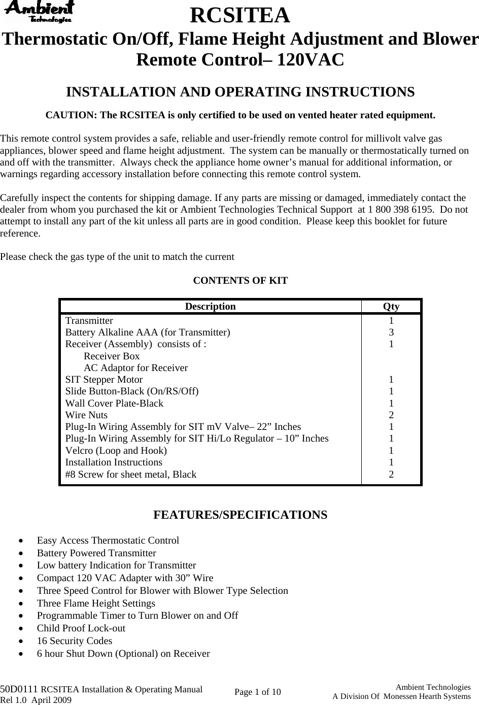   50D0111 RCSITEA Installation &amp; Operating Manual         Rel 1.0  April 2009     Page 1 of 10                                       Ambient TechnologiesA Division Of  Monessen Hearth Systems  RCSITEA Thermostatic On/Off, Flame Height Adjustment and Blower Remote Control– 120VAC  INSTALLATION AND OPERATING INSTRUCTIONS  CAUTION: The RCSITEA is only certified to be used on vented heater rated equipment.  This remote control system provides a safe, reliable and user-friendly remote control for millivolt valve gas appliances, blower speed and flame height adjustment.  The system can be manually or thermostatically turned on and off with the transmitter.  Always check the appliance home owner’s manual for additional information, or warnings regarding accessory installation before connecting this remote control system.  Carefully inspect the contents for shipping damage. If any parts are missing or damaged, immediately contact the dealer from whom you purchased the kit or Ambient Technologies Technical Support  at 1 800 398 6195.  Do not attempt to install any part of the kit unless all parts are in good condition.  Please keep this booklet for future reference.  Please check the gas type of the unit to match the current   CONTENTS OF KIT   Description Qty Transmitter 1 Battery Alkaline AAA (for Transmitter)  3 Receiver (Assembly)  consists of :  1 Receiver Box   AC Adaptor for Receiver   SIT Stepper Motor  1 Slide Button-Black (On/RS/Off)  1 Wall Cover Plate-Black  1 Wire Nuts  2 Plug-In Wiring Assembly for SIT mV Valve– 22” Inches  1 Plug-In Wiring Assembly for SIT Hi/Lo Regulator – 10” Inches  1 Velcro (Loop and Hook)  1 Installation Instructions  1 #8 Screw for sheet metal, Black   2   FEATURES/SPECIFICATIONS  • Easy Access Thermostatic Control • Battery Powered Transmitter  • Low battery Indication for Transmitter  • Compact 120 VAC Adapter with 30” Wire • Three Speed Control for Blower with Blower Type Selection • Three Flame Height Settings • Programmable Timer to Turn Blower on and Off • Child Proof Lock-out • 16 Security Codes • 6 hour Shut Down (Optional) on Receiver 