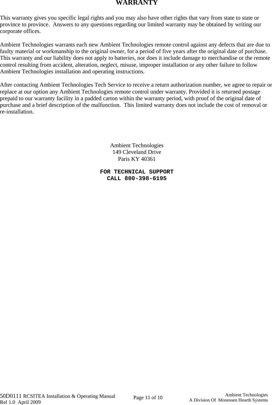   50D0111 RCSITEA Installation &amp; Operating Manual         Rel 1.0  April 2009     Page 11 of 10                                       Ambient TechnologiesA Division Of  Monessen Hearth Systems  WARRANTY  This warranty gives you specific legal rights and you may also have other rights that vary from state to state or province to province.  Answers to any questions regarding our limited warranty may be obtained by writing our corporate offices.  Ambient Technologies warrants each new Ambient Technologies remote control against any defects that are due to faulty material or workmanship to the original owner, for a period of five years after the original date of purchase.  This warranty and our liability does not apply to batteries, nor does it include damage to merchandise or the remote control resulting from accident, alteration, neglect, misuse, improper installation or any other failure to follow Ambient Technologies installation and operating instructions.  After contacting Ambient Technologies Tech Service to receive a return authorization number, we agree to repair or replace at our option any Ambient Technologies remote control under warranty. Provided it is returned postage prepaid to our warranty facility in a padded carton within the warranty period, with proof of the original date of purchase and a brief description of the malfunction.  This limited warranty does not include the cost of removal or re-installation.      Ambient Technologies 149 Cleveland Drive Paris KY 40361  FOR TECHNICAL SUPPORT CALL 800-398-6195 