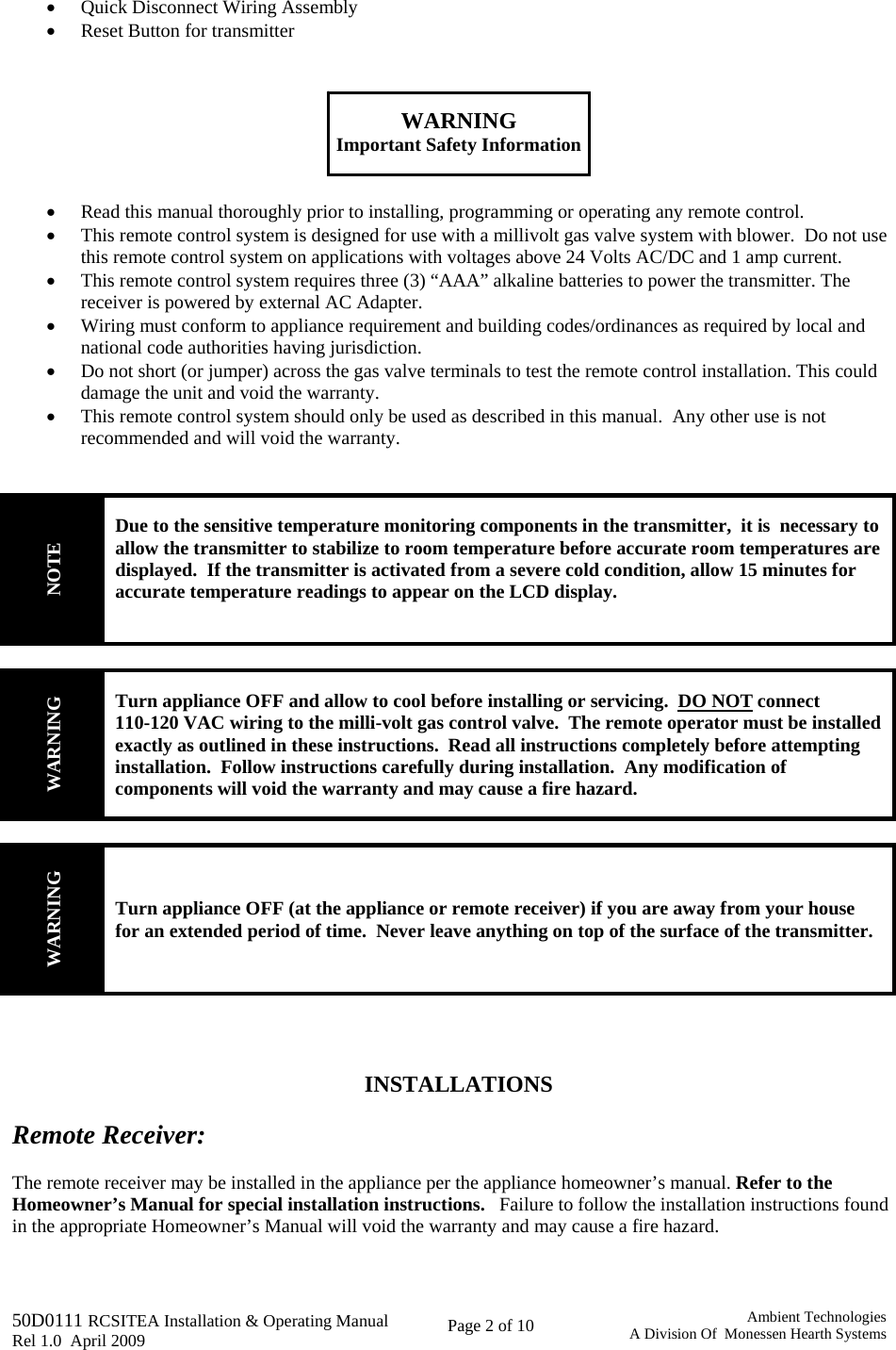   50D0111 RCSITEA Installation &amp; Operating Manual         Rel 1.0  April 2009     Page 2 of 10                                       Ambient TechnologiesA Division Of  Monessen Hearth Systems • Quick Disconnect Wiring Assembly • Reset Button for transmitter    WARNING Important Safety Information   • Read this manual thoroughly prior to installing, programming or operating any remote control. • This remote control system is designed for use with a millivolt gas valve system with blower.  Do not use this remote control system on applications with voltages above 24 Volts AC/DC and 1 amp current. • This remote control system requires three (3) “AAA” alkaline batteries to power the transmitter. The receiver is powered by external AC Adapter.   • Wiring must conform to appliance requirement and building codes/ordinances as required by local and national code authorities having jurisdiction. • Do not short (or jumper) across the gas valve terminals to test the remote control installation. This could damage the unit and void the warranty. • This remote control system should only be used as described in this manual.  Any other use is not recommended and will void the warranty.   NOTE Due to the sensitive temperature monitoring components in the transmitter,  it is  necessary to allow the transmitter to stabilize to room temperature before accurate room temperatures are displayed.  If the transmitter is activated from a severe cold condition, allow 15 minutes for accurate temperature readings to appear on the LCD display.   WARNING Turn appliance OFF and allow to cool before installing or servicing.  DO NOT connect 110-120 VAC wiring to the milli-volt gas control valve.  The remote operator must be installed exactly as outlined in these instructions.  Read all instructions completely before attempting installation.  Follow instructions carefully during installation.  Any modification of components will void the warranty and may cause a fire hazard.  WARNING Turn appliance OFF (at the appliance or remote receiver) if you are away from your house for an extended period of time.  Never leave anything on top of the surface of the transmitter.     INSTALLATIONS  Remote Receiver:  The remote receiver may be installed in the appliance per the appliance homeowner’s manual. Refer to the Homeowner’s Manual for special installation instructions.   Failure to follow the installation instructions found in the appropriate Homeowner’s Manual will void the warranty and may cause a fire hazard.  