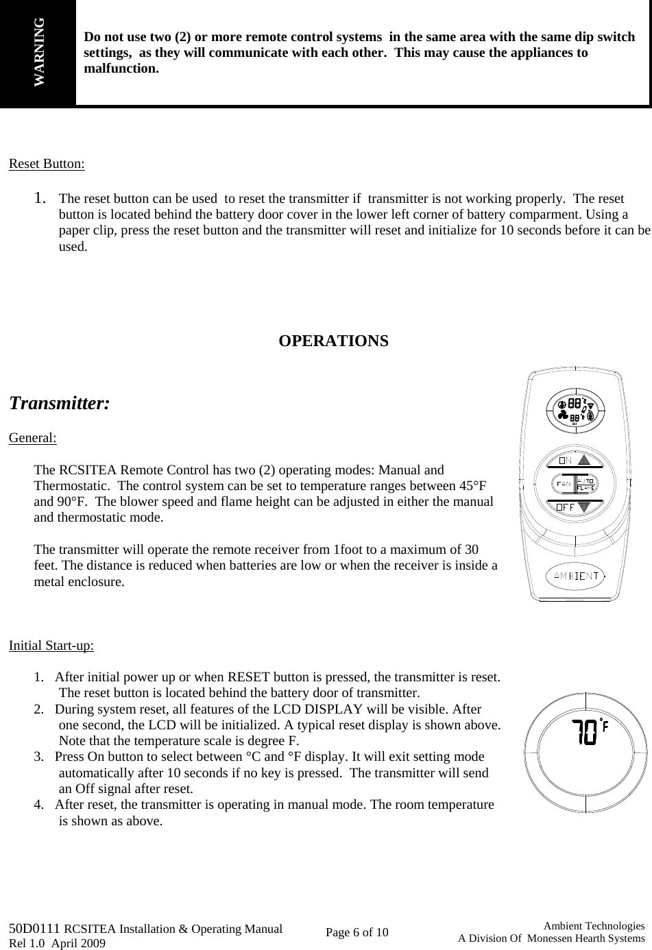   50D0111 RCSITEA Installation &amp; Operating Manual         Rel 1.0  April 2009     Page 6 of 10                                       Ambient TechnologiesA Division Of  Monessen Hearth Systems         WARNING Do not use two (2) or more remote control systems  in the same area with the same dip switch settings,  as they will communicate with each other.  This may cause the appliances to malfunction.    Reset Button:  1. The reset button can be used  to reset the transmitter if  transmitter is not working properly.  The reset button is located behind the battery door cover in the lower left corner of battery comparment. Using a paper clip, press the reset button and the transmitter will reset and initialize for 10 seconds before it can be used.     OPERATIONS   Transmitter:   General:  The RCSITEA Remote Control has two (2) operating modes: Manual and Thermostatic.  The control system can be set to temperature ranges between 45°F and 90°F.  The blower speed and flame height can be adjusted in either the manual and thermostatic mode.  The transmitter will operate the remote receiver from 1foot to a maximum of 30 feet. The distance is reduced when batteries are low or when the receiver is inside a metal enclosure.    Initial Start-up:  1.   After initial power up or when RESET button is pressed, the transmitter is reset. The reset button is located behind the battery door of transmitter. 2.   During system reset, all features of the LCD DISPLAY will be visible. After one second, the LCD will be initialized. A typical reset display is shown above. Note that the temperature scale is degree F. 3.   Press On button to select between °C and °F display. It will exit setting mode automatically after 10 seconds if no key is pressed.  The transmitter will send an Off signal after reset. 4.   After reset, the transmitter is operating in manual mode. The room temperature is shown as above.      