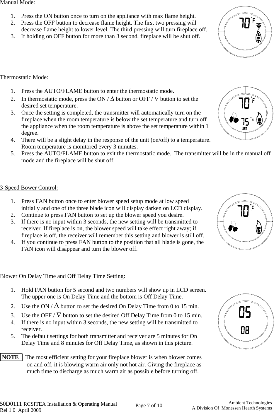   50D0111 RCSITEA Installation &amp; Operating Manual         Rel 1.0  April 2009     Page 7 of 10                                       Ambient TechnologiesA Division Of  Monessen Hearth Systems  Manual Mode:  1.    Press the ON button once to turn on the appliance with max flame height.  2.    Press the OFF button to decrease flame height. The first two pressing will decrease flame height to lower level. The third pressing will turn fireplace off.  3.    If holding on OFF button for more than 3 second, fireplace will be shut off.       Thermostatic Mode:  1. Press the AUTO/FLAME button to enter the thermostatic mode.  2. In thermostatic mode, press the ON / Δ button or OFF / ∇ button to set the desired set temperature. 3. Once the setting is completed, the transmitter will automatically turn on the fireplace when the room temperature is below the set temperature and turn off  the appliance when the room temperature is above the set temperature within 1 degree. 4. There will be a slight delay in the response of the unit (on/off) to a temperature.  Room temperature is monitored every 3 minutes. 5. Press the AUTO/FLAME button to exit the thermostatic mode.  The transmitter will be in the manual off mode and the fireplace will be shut off.    3-Speed Bower Control:  1. Press FAN button once to enter blower speed setup mode at low speed initially and one of the three blade icon will display darken on LCD display.  2. Continue to press FAN button to set up the blower speed you desire. 3. If there is no input within 3 seconds, the new setting will be transmitted to receiver. If fireplace is on, the blower speed will take effect right away; if fireplace is off, the receiver will remember this setting and blower is still off. 4. If you continue to press FAN button to the position that all blade is gone, the FAN icon will disappear and turn the blower off.    Blower On Delay Time and Off Delay Time Setting:  1. Hold FAN button for 5 second and two numbers will show up in LCD screen. The upper one is On Delay Time and the bottom is Off Delay Time. 2. Use the ON / Δ button to set the desired On Delay Time from 0 to 15 min. 3. Use the OFF / ∇ button to set the desired Off Delay Time from 0 to 15 min.  4. If there is no input within 3 seconds, the new setting will be transmitted to receiver. 5. The default settings for both transmitter and receiver are 5 minutes for On Delay Time and 8 minutes for Off Delay Time, as shown in this picture.   NOTE    The most efficient setting for your fireplace blower is when blower comes on and off, it is blowing warm air only not hot air. Giving the fireplace as much time to discharge as much warm air as possible before turning off.   