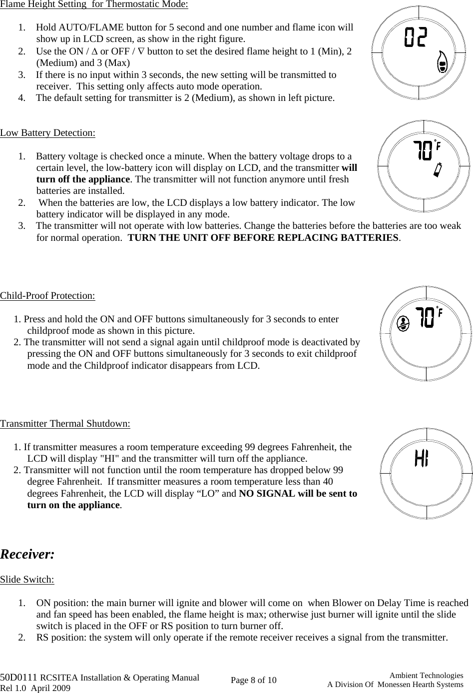   50D0111 RCSITEA Installation &amp; Operating Manual         Rel 1.0  April 2009     Page 8 of 10                                       Ambient TechnologiesA Division Of  Monessen Hearth Systems   Flame Height Setting  for Thermostatic Mode:   1.    Hold AUTO/FLAME button for 5 second and one number and flame icon will show up in LCD screen, as show in the right figure. 2.    Use the ON / Δ or OFF / ∇ button to set the desired flame height to 1 (Min), 2 (Medium) and 3 (Max)  3.    If there is no input within 3 seconds, the new setting will be transmitted to receiver.  This setting only affects auto mode operation. 4.    The default setting for transmitter is 2 (Medium), as shown in left picture.   Low Battery Detection:   1.    Battery voltage is checked once a minute. When the battery voltage drops to a certain level, the low-battery icon will display on LCD, and the transmitter will turn off the appliance. The transmitter will not function anymore until fresh batteries are installed.  2.     When the batteries are low, the LCD displays a low battery indicator. The low battery indicator will be displayed in any mode. 3.    The transmitter will not operate with low batteries. Change the batteries before the batteries are too weak for normal operation.  TURN THE UNIT OFF BEFORE REPLACING BATTERIES.     Child-Proof Protection:   1. Press and hold the ON and OFF buttons simultaneously for 3 seconds to enter childproof mode as shown in this picture. 2. The transmitter will not send a signal again until childproof mode is deactivated by pressing the ON and OFF buttons simultaneously for 3 seconds to exit childproof mode and the Childproof indicator disappears from LCD.       Transmitter Thermal Shutdown:  1. If transmitter measures a room temperature exceeding 99 degrees Fahrenheit, the LCD will display &quot;HI&quot; and the transmitter will turn off the appliance. 2. Transmitter will not function until the room temperature has dropped below 99 degree Fahrenheit.  If transmitter measures a room temperature less than 40 degrees Fahrenheit, the LCD will display “LO” and NO SIGNAL will be sent to turn on the appliance.     Receiver:   Slide Switch:  1. ON position: the main burner will ignite and blower will come on  when Blower on Delay Time is reached and fan speed has been enabled, the flame height is max; otherwise just burner will ignite until the slide switch is placed in the OFF or RS position to turn burner off. 2. RS position: the system will only operate if the remote receiver receives a signal from the transmitter. 