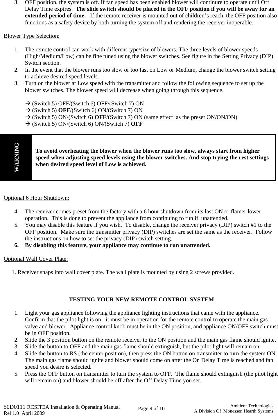   50D0111 RCSITEA Installation &amp; Operating Manual         Rel 1.0  April 2009     Page 9 of 10                                       Ambient TechnologiesA Division Of  Monessen Hearth Systems 3. OFF position, the system is off. If fan speed has been enabled blower will continure to operate until Off Delay Time expires.  The slide switch should be placed in the OFF position if you will be away for an extended period of time.   If the remote receiver is mounted out of children’s reach, the OFF position also functions as a safety device by both turning the system off and rendering the receiver inoperable.  Blower Type Selection:  1. The remote control can work with different type/size of blowers. The three levels of blower speeds (High/Medium/Low) can be fine tuned using the blower switches. See figure in the Setting Privacy (DIP) Switch section. 2. In the event that the blower runs too slow or too fast on Low or Medium, change the blower switch setting to achieve desired speed levels. 3. Turn on the blower at Low speed with the transmitter and follow the following sequence to set up the blower switches. The blower speed will decrease when going through this sequence.   Æ (Switch 5) OFF/(Switch 6) OFF/(Switch 7) ON  Æ (Switch 5) OFF/(Switch 6) ON/(Switch 7) ON  Æ (Switch 5) ON/(Switch 6) OFF/(Switch 7) ON (same effect  as the preset ON/ON/ON) Æ (Switch 5) ON/(Switch 6) ON/(Switch 7) OFF         WARNING To avoid overheating the blower when the blower runs too slow, always start from higher speed when adjusting speed levels using the blower switches. And stop trying the rest settings when desired speed level of Low is achieved.   Optional 6 Hour Shutdown:  4. The receiver comes preset from the factory with a 6 hour shutdown from its last ON or flamer lower operation.  This is done to prevent the appliance from continuing to run if  unattended. 5. You may disable this feature if you wish.  To disable, change the receiver privacy (DIP) switch #1 to the OFF position.  Make sure the transmitter privacy (DIP) switches are set the same as the receiver.  Follow the instructions on how to set the privacy (DIP) switch setting. 6. By disabling this feature, your appliance may continue to run unattended.  Optional Wall Cover Plate:  1. Receiver snaps into wall cover plate. The wall plate is mounted by using 2 screws provided.    TESTING YOUR NEW REMOTE CONTROL SYSTEM  1. Light your gas appliance following the appliance lighting instructions that came with the appliance.  Confirm that the pilot light is on;  it must be in operation for the remote control to operate the main gas valve and blower.  Appliance control knob must be in the ON position, and appliance ON/OFF switch must be in OFF position. 2. Slide the 3 position button on the remote receiver to the ON position and the main gas flame should ignite. 3. Slide the button to OFF and the main gas flame should extinguish, but the pilot light will remain on. 4. Slide the button to RS (the center position), then press the ON button on transmitter to turn the system ON.  The main gas flame should ignite and blower should come on after the On Delay Time is reached and fan speed you desire is selected.  5. Press the OFF button on transmitter to turn the system to OFF.  The flame should extinguish (the pilot light will remain on) and blower should be off after the Off Delay Time you set.  