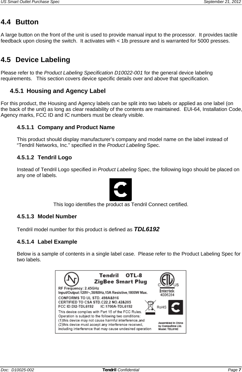 US Smart Outlet Purchase Spec   September 21, 2012 Doc:  D10025-002 Tendril Confidential Page 7 4.4 Button  A large button on the front of the unit is used to provide manual input to the processor.  It provides tactile feedback upon closing the switch.  It activates with &lt; 1lb pressure and is warranted for 5000 presses.   4.5 Device Labeling  Please refer to the Product Labeling Specification D10022-001 for the general device labeling requirements.   This section covers device specific details over and above that specification.  4.5.1  Housing and Agency Label  For this product, the Housing and Agency labels can be split into two labels or applied as one label (on the back of the unit) as long as clear readability of the contents are maintained.  EUI-64, Installation Code, Agency marks, FCC ID and IC numbers must be clearly visible.  4.5.1.1 Company and Product Name  This product should display manufacturer’s company and model name on the label instead of “Tendril Networks, Inc.” specified in the Product Labeling Spec.  4.5.1.2 Tendril Logo  Instead of Tendril Logo specified in Product Labeling Spec, the following logo should be placed on any one of labels.  This logo identifies the product as Tendril Connect certified.  4.5.1.3 Model Number  Tendril model number for this product is defined as TDL6192  4.5.1.4 Label Example  Below is a sample of contents in a single label case.  Please refer to the Product Labeling Spec for two labels.   