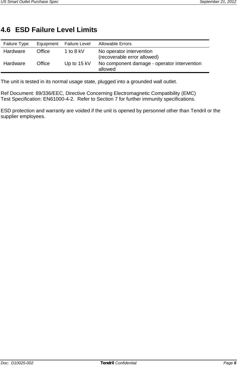US Smart Outlet Purchase Spec   September 21, 2012 Doc:  D10025-002 Tendril Confidential Page 8  4.6  ESD Failure Level Limits  Failure Type  Equipment  Failure Level  Allowable Errors  Hardware  Office   1 to 8 kV  No operator intervention  (recoverable error allowed) Hardware   Office   Up to 15 kV  No component damage - operator intervention allowed   The unit is tested in its normal usage state, plugged into a grounded wall outlet.  Ref Document: 89/336/EEC, Directive Concerning Electromagnetic Compatibility (EMC) Test Specification: EN61000-4-2.  Refer to Section 7 for further immunity specifications.  ESD protection and warranty are voided if the unit is opened by personnel other than Tendril or the supplier employees.   