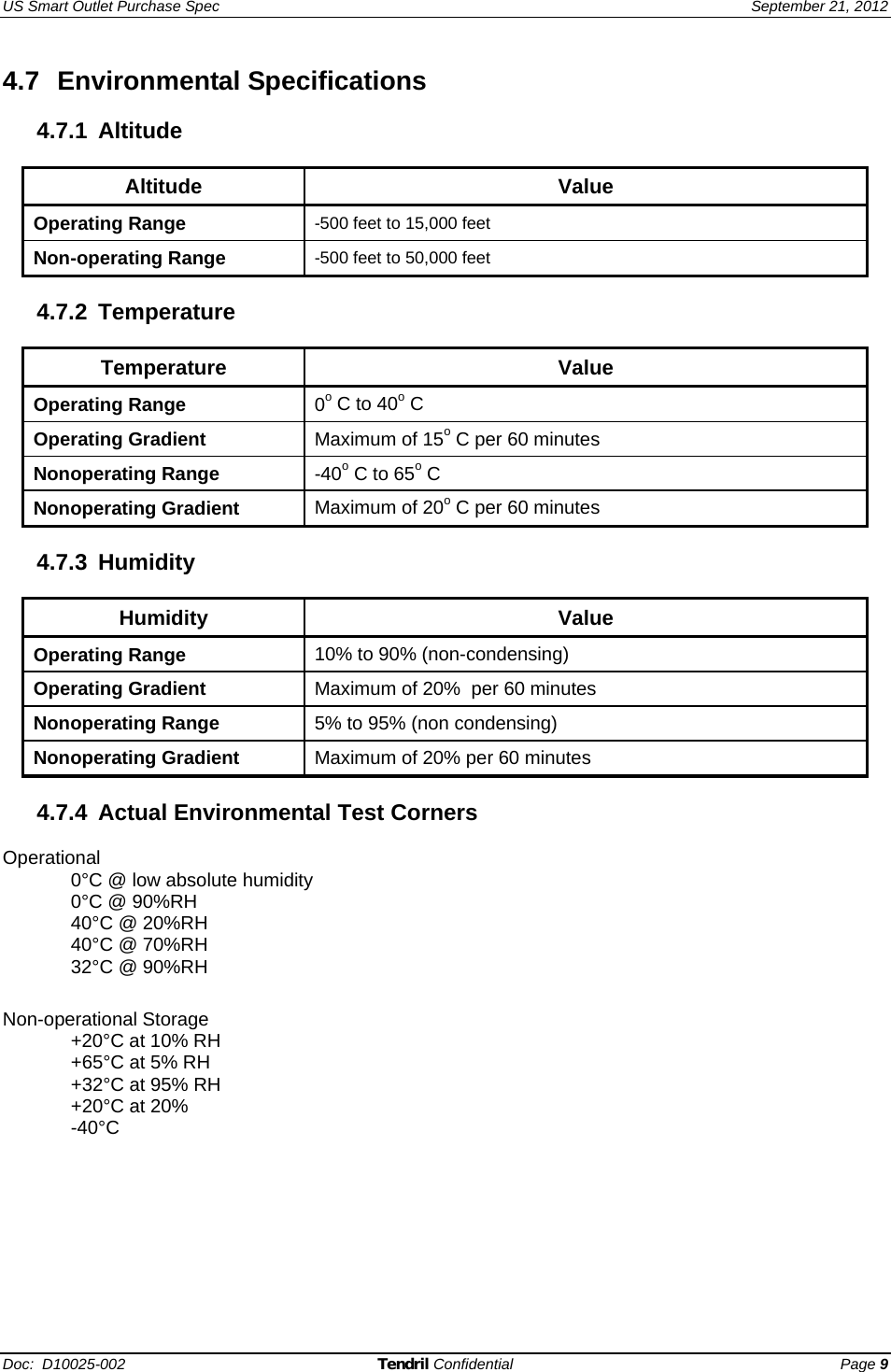 US Smart Outlet Purchase Spec   September 21, 2012 Doc:  D10025-002 Tendril Confidential Page 9 4.7 Environmental Specifications  4.7.1 Altitude  Altitude Value Operating Range  -500 feet to 15,000 feet Non-operating Range  -500 feet to 50,000 feet  4.7.2 Temperature   Temperature   Value Operating Range  0o C to 40o C Operating Gradient  Maximum of 15o C per 60 minutes Nonoperating Range  -40o C to 65o C Nonoperating Gradient  Maximum of 20o C per 60 minutes  4.7.3 Humidity  Humidity   Value Operating Range  10% to 90% (non-condensing) Operating Gradient  Maximum of 20%  per 60 minutes Nonoperating Range  5% to 95% (non condensing) Nonoperating Gradient  Maximum of 20% per 60 minutes  4.7.4  Actual Environmental Test Corners  Operational 0°C @ low absolute humidity 0°C @ 90%RH 40°C @ 20%RH 40°C @ 70%RH 32°C @ 90%RH  Non-operational Storage +20°C at 10% RH  +65°C at 5% RH  +32°C at 95% RH +20°C at 20%  -40°C  