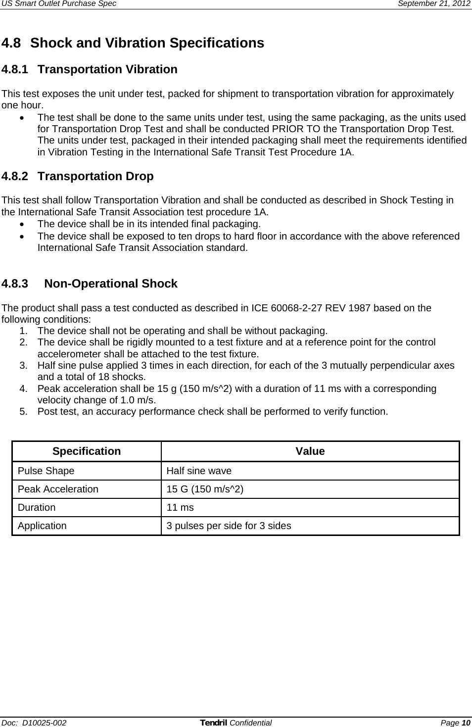 US Smart Outlet Purchase Spec   September 21, 2012 Doc:  D10025-002 Tendril Confidential Page 10 4.8  Shock and Vibration Specifications   4.8.1 Transportation Vibration  This test exposes the unit under test, packed for shipment to transportation vibration for approximately one hour. •  The test shall be done to the same units under test, using the same packaging, as the units used for Transportation Drop Test and shall be conducted PRIOR TO the Transportation Drop Test.  The units under test, packaged in their intended packaging shall meet the requirements identified in Vibration Testing in the International Safe Transit Test Procedure 1A.  4.8.2 Transportation Drop   This test shall follow Transportation Vibration and shall be conducted as described in Shock Testing in the International Safe Transit Association test procedure 1A. •  The device shall be in its intended final packaging. •  The device shall be exposed to ten drops to hard floor in accordance with the above referenced International Safe Transit Association standard.     4.8.3    Non-Operational Shock   The product shall pass a test conducted as described in ICE 60068-2-27 REV 1987 based on the following conditions: 1.  The device shall not be operating and shall be without packaging. 2.  The device shall be rigidly mounted to a test fixture and at a reference point for the control accelerometer shall be attached to the test fixture. 3.  Half sine pulse applied 3 times in each direction, for each of the 3 mutually perpendicular axes and a total of 18 shocks. 4.  Peak acceleration shall be 15 g (150 m/s^2) with a duration of 11 ms with a corresponding velocity change of 1.0 m/s. 5.  Post test, an accuracy performance check shall be performed to verify function.   Specification Value Pulse Shape  Half sine wave Peak Acceleration  15 G (150 m/s^2) Duration 11 ms Application  3 pulses per side for 3 sides    