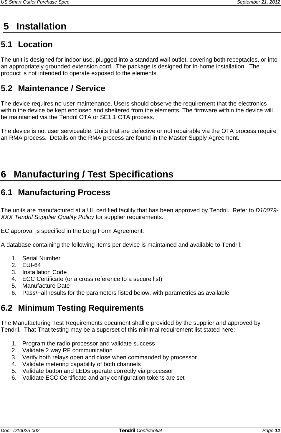 US Smart Outlet Purchase Spec   September 21, 2012 Doc:  D10025-002 Tendril Confidential Page 12 5 Installation  5.1 Location  The unit is designed for indoor use, plugged into a standard wall outlet, covering both receptacles, or into an appropriately grounded extension cord.  The package is designed for In-home installation.  The product is not intended to operate exposed to the elements.  5.2 Maintenance / Service  The device requires no user maintenance. Users should observe the requirement that the electronics within the device be kept enclosed and sheltered from the elements. The firmware within the device will be maintained via the Tendril OTA or SE1.1 OTA process.  The device is not user serviceable. Units that are defective or not repairable via the OTA process require an RMA process.  Details on the RMA process are found in the Master Supply Agreement.     6 Manufacturing / Test Specifications  6.1 Manufacturing Process  The units are manufactured at a UL certified facility that has been approved by Tendril.  Refer to D10079-XXX Tendril Supplier Quality Policy for supplier requirements.  EC approval is specified in the Long Form Agreement.  A database containing the following items per device is maintained and available to Tendril:  1. Serial Number 2. EUI-64 3. Installation Code 4.  ECC Certificate (or a cross reference to a secure list) 5. Manufacture Date 6.  Pass/Fail results for the parameters listed below, with parametrics as available  6.2 Minimum Testing Requirements  The Manufacturing Test Requirements document shall e provided by the supplier and approved by Tendril.  That That testing may be a superset of this minimal requirement list stated here:  1.  Program the radio processor and validate success 2.  Validate 2 way RF communication 3.  Verify both relays open and close when commanded by processor 4.  Validate metering capability of both channels 5.  Validate button and LEDs operate correctly via processor 6.  Validate ECC Certificate and any configuration tokens are set        