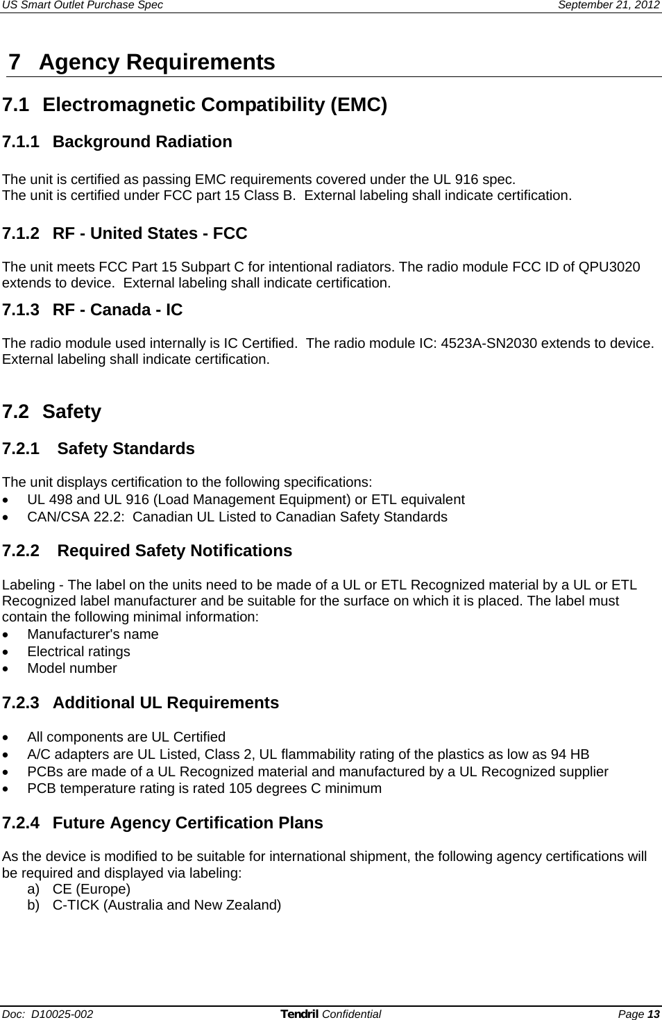 US Smart Outlet Purchase Spec   September 21, 2012 Doc:  D10025-002 Tendril Confidential Page 13 7 Agency Requirements  7.1 Electromagnetic Compatibility (EMC)  7.1.1 Background Radiation  The unit is certified as passing EMC requirements covered under the UL 916 spec.  The unit is certified under FCC part 15 Class B.  External labeling shall indicate certification. 7.1.2  RF - United States - FCC  The unit meets FCC Part 15 Subpart C for intentional radiators. The radio module FCC ID of QPU3020 extends to device.  External labeling shall indicate certification. 7.1.3  RF - Canada - IC   The radio module used internally is IC Certified.  The radio module IC: 4523A-SN2030 extends to device.  External labeling shall indicate certification.   7.2 Safety   7.2.1  Safety Standards  The unit displays certification to the following specifications: •  UL 498 and UL 916 (Load Management Equipment) or ETL equivalent •  CAN/CSA 22.2:  Canadian UL Listed to Canadian Safety Standards  7.2.2   Required Safety Notifications  Labeling - The label on the units need to be made of a UL or ETL Recognized material by a UL or ETL Recognized label manufacturer and be suitable for the surface on which it is placed. The label must contain the following minimal information: • Manufacturer&apos;s name • Electrical ratings • Model number  7.2.3 Additional UL Requirements  •  All components are UL Certified •  A/C adapters are UL Listed, Class 2, UL flammability rating of the plastics as low as 94 HB •  PCBs are made of a UL Recognized material and manufactured by a UL Recognized supplier •  PCB temperature rating is rated 105 degrees C minimum  7.2.4  Future Agency Certification Plans  As the device is modified to be suitable for international shipment, the following agency certifications will be required and displayed via labeling: a) CE (Europe) b)  C-TICK (Australia and New Zealand)  