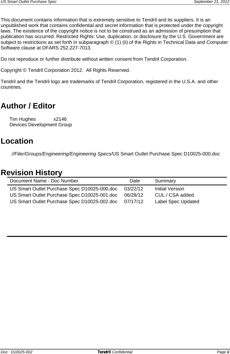 US Smart Outlet Purchase Spec   September 21, 2012 Doc:  D10025-002 Tendril Confidential Page ii This document contains information that is extremely sensitive to Tendril and its suppliers. It is an unpublished work that contains confidential and secret information that is protected under the copyright laws. The existence of the copyright notice is not to be construed as an admission of presumption that publication has occurred. Restricted Rights: Use, duplication, or disclosure by the U.S. Government are subject to restrictions as set forth in subparagraph © (1) (ii) of the Rights in Technical Data and Computer Software clause at DFARS 252.227-7013.  Do not reproduce or further distribute without written consent from Tendril Corporation.  Copyright © Tendril Corporation 2012.  All Rights Reserved.  Tendril and the Tendril logo are trademarks of Tendril Corporation, registered in the U.S.A. and other countries.   Author / Editor   Tim Hughes   x2146  Devices Development Group  Location  //Filer/Groups/Engineering/Engineering Specs/US Smart Outlet Purchase Spec D10025-000.doc   Revision History Document Name - Doc Number      Date  Summary  US Smart Outlet Purchase Spec D10025-000.doc 03/22/12  Initial Version US Smart Outlet Purchase Spec D10025-001.doc 06/28/12  CUL / CSA added US Smart Outlet Purchase Spec D10025-002.doc 07/17/12  Label Spec Updated                 