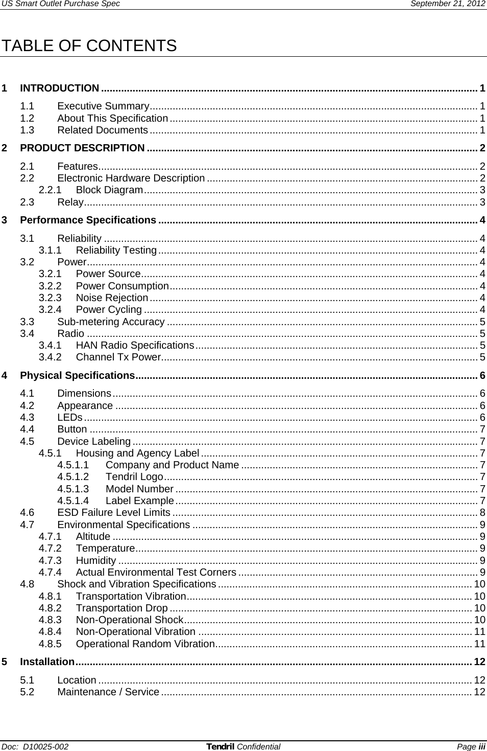 US Smart Outlet Purchase Spec   September 21, 2012 Doc:  D10025-002 Tendril Confidential Page iii TABLE OF CONTENTS   1 INTRODUCTION .................................................................................................................................... 1 1.1 Executive Summary...................................................................................................................1 1.2 About This Specification............................................................................................................ 1 1.3 Related Documents................................................................................................................... 1 2 PRODUCT DESCRIPTION .................................................................................................................... 2 2.1 Features..................................................................................................................................... 2 2.2 Electronic Hardware Description ............................................................................................... 2 2.2.1 Block Diagram..................................................................................................................... 3 2.3 Relay.......................................................................................................................................... 3 3 Performance Specifications ................................................................................................................ 4 3.1 Reliability ................................................................................................................................... 4 3.1.1 Reliability Testing................................................................................................................ 4 3.2 Power......................................................................................................................................... 4 3.2.1 Power Source...................................................................................................................... 4 3.2.2 Power Consumption............................................................................................................ 4 3.2.3 Noise Rejection................................................................................................................... 4 3.2.4 Power Cycling ..................................................................................................................... 4 3.3 Sub-metering Accuracy ............................................................................................................. 5 3.4 Radio ......................................................................................................................................... 5 3.4.1 HAN Radio Specifications................................................................................................... 5 3.4.2 Channel Tx Power............................................................................................................... 5 4 Physical Specifications........................................................................................................................6 4.1 Dimensions................................................................................................................................ 6 4.2 Appearance ............................................................................................................................... 6 4.3 LEDs.......................................................................................................................................... 6 4.4 Button ........................................................................................................................................ 7 4.5 Device Labeling ......................................................................................................................... 7 4.5.1 Housing and Agency Label................................................................................................. 7 4.5.1.1 Company and Product Name ................................................................................... 7 4.5.1.2 Tendril Logo.............................................................................................................. 7 4.5.1.3 Model Number.......................................................................................................... 7 4.5.1.4 Label Example.......................................................................................................... 7 4.6 ESD Failure Level Limits ........................................................................................................... 8 4.7 Environmental Specifications ....................................................................................................9 4.7.1 Altitude ................................................................................................................................ 9 4.7.2 Temperature........................................................................................................................ 9 4.7.3 Humidity .............................................................................................................................. 9 4.7.4 Actual Environmental Test Corners .................................................................................... 9 4.8 Shock and Vibration Specifications......................................................................................... 10 4.8.1 Transportation Vibration.................................................................................................... 10 4.8.2 Transportation Drop .......................................................................................................... 10 4.8.3 Non-Operational Shock..................................................................................................... 10 4.8.4 Non-Operational Vibration ................................................................................................ 11 4.8.5 Operational Random Vibration..........................................................................................11 5 Installation...........................................................................................................................................12 5.1 Location ................................................................................................................................... 12 5.2 Maintenance / Service............................................................................................................. 12 