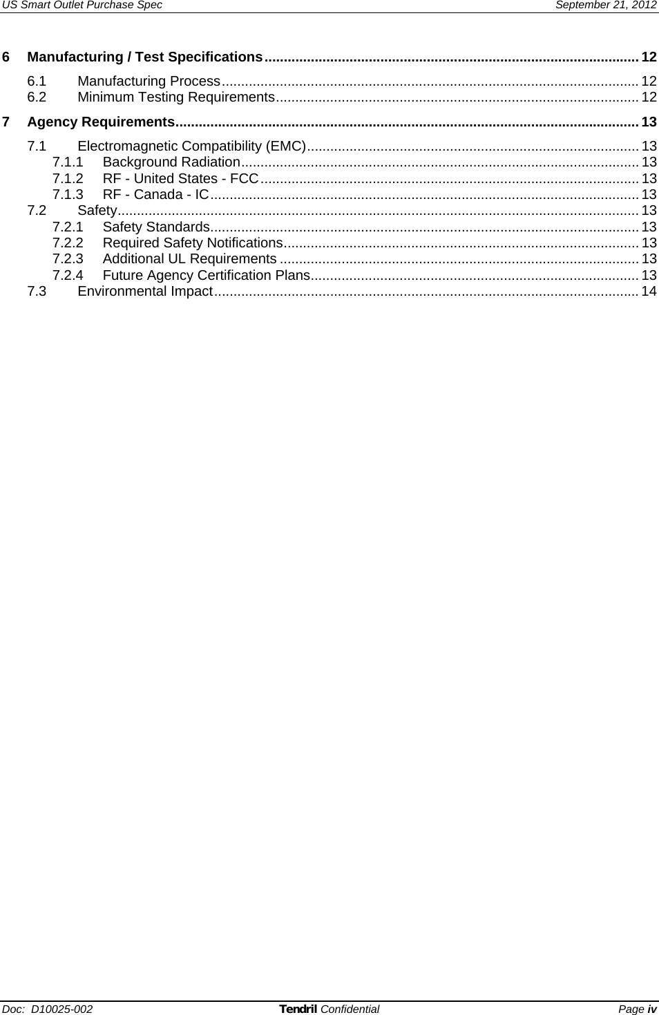 US Smart Outlet Purchase Spec   September 21, 2012 Doc:  D10025-002 Tendril Confidential Page iv 6 Manufacturing / Test Specifications.................................................................................................12 6.1 Manufacturing Process............................................................................................................ 12 6.2 Minimum Testing Requirements..............................................................................................12 7 Agency Requirements........................................................................................................................13 7.1 Electromagnetic Compatibility (EMC)...................................................................................... 13 7.1.1 Background Radiation.......................................................................................................13 7.1.2 RF - United States - FCC.................................................................................................. 13 7.1.3 RF - Canada - IC...............................................................................................................13 7.2 Safety....................................................................................................................................... 13 7.2.1 Safety Standards...............................................................................................................13 7.2.2 Required Safety Notifications............................................................................................ 13 7.2.3 Additional UL Requirements .............................................................................................13 7.2.4 Future Agency Certification Plans..................................................................................... 13 7.3 Environmental Impact.............................................................................................................. 14  