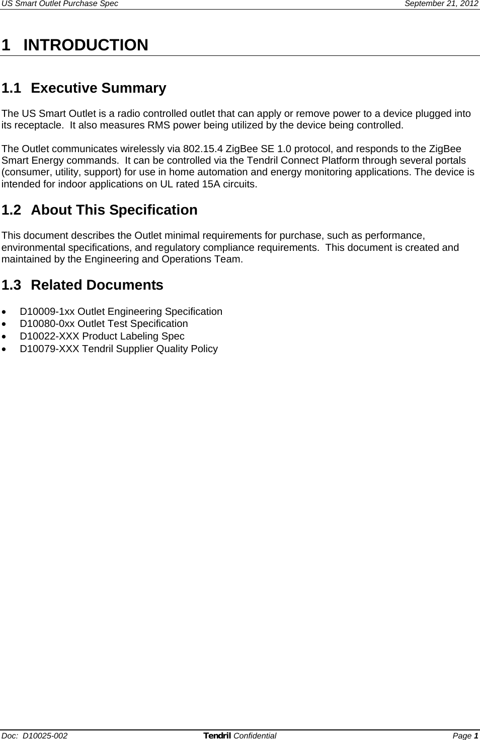 US Smart Outlet Purchase Spec   September 21, 2012 Doc:  D10025-002 Tendril Confidential Page 1 1 INTRODUCTION   1.1 Executive Summary  The US Smart Outlet is a radio controlled outlet that can apply or remove power to a device plugged into its receptacle.  It also measures RMS power being utilized by the device being controlled.  The Outlet communicates wirelessly via 802.15.4 ZigBee SE 1.0 protocol, and responds to the ZigBee Smart Energy commands.  It can be controlled via the Tendril Connect Platform through several portals (consumer, utility, support) for use in home automation and energy monitoring applications. The device is intended for indoor applications on UL rated 15A circuits.  1.2 About This Specification   This document describes the Outlet minimal requirements for purchase, such as performance, environmental specifications, and regulatory compliance requirements.  This document is created and maintained by the Engineering and Operations Team.   1.3 Related Documents  •  D10009-1xx Outlet Engineering Specification  •  D10080-0xx Outlet Test Specification  •  D10022-XXX Product Labeling Spec •  D10079-XXX Tendril Supplier Quality Policy     