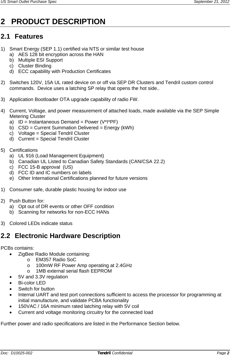 US Smart Outlet Purchase Spec   September 21, 2012 Doc:  D10025-002 Tendril Confidential Page 2 2 PRODUCT DESCRIPTION  2.1 Features  1)  Smart Energy (SEP 1.1) certified via NTS or similar test house a)  AES 128 bit encryption across the HAN b) Multiple ESI Support c) Cluster Binding d)  ECC capability with Production Certificates   2)  Switches 120V, 15A UL rated device on or off via SEP DR Clusters and Tendril custom control commands.  Device uses a latching SP relay that opens the hot side..  3)  Application Bootloader OTA upgrade capability of radio FW.  4)  Current, Voltage, and power measurement of attached loads, made available via the SEP Simple Metering Cluster a)  ID = Instantaneous Demand = Power (V*I*PF) b)  CSD = Current Summation Delivered = Energy (kWh) c)  Voltage = Special Tendril Cluster d)  Current = Special Tendril Cluster  5) Certifications a)  UL 916 (Load Management Equipment) b)  Canadian UL Listed to Canadian Safety Standards (CAN/CSA 22.2) c)  FCC 15-B approval  (US) d)  FCC ID and IC numbers on labels e)  Other International Certifications planned for future versions  1)  Consumer safe, durable plastic housing for indoor use  2)  Push Button for: a)  Opt out of DR events or other OFF condition b)  Scanning for networks for non-ECC HANs  3) Colored LEDs indicate status  2.2 Electronic Hardware Description  PCBs contains: •  ZigBee Radio Module containing: o  EM357 Radio SoC o  100mW RF Power Amp operating at 2.4GHz o  1MB external serial flash EEPROM •  5V and 3.3V regulation • Bi-color LED •  Switch for button •  Internal UART and test port connections sufficient to access the processor for programming at initial manufacture, and validate PCBA functionality •  150VAC / 16A minimum rated latching relay with 5V coil •  Current and voltage monitoring circuitry for the connected load  Further power and radio specifications are listed in the Performance Section below.  