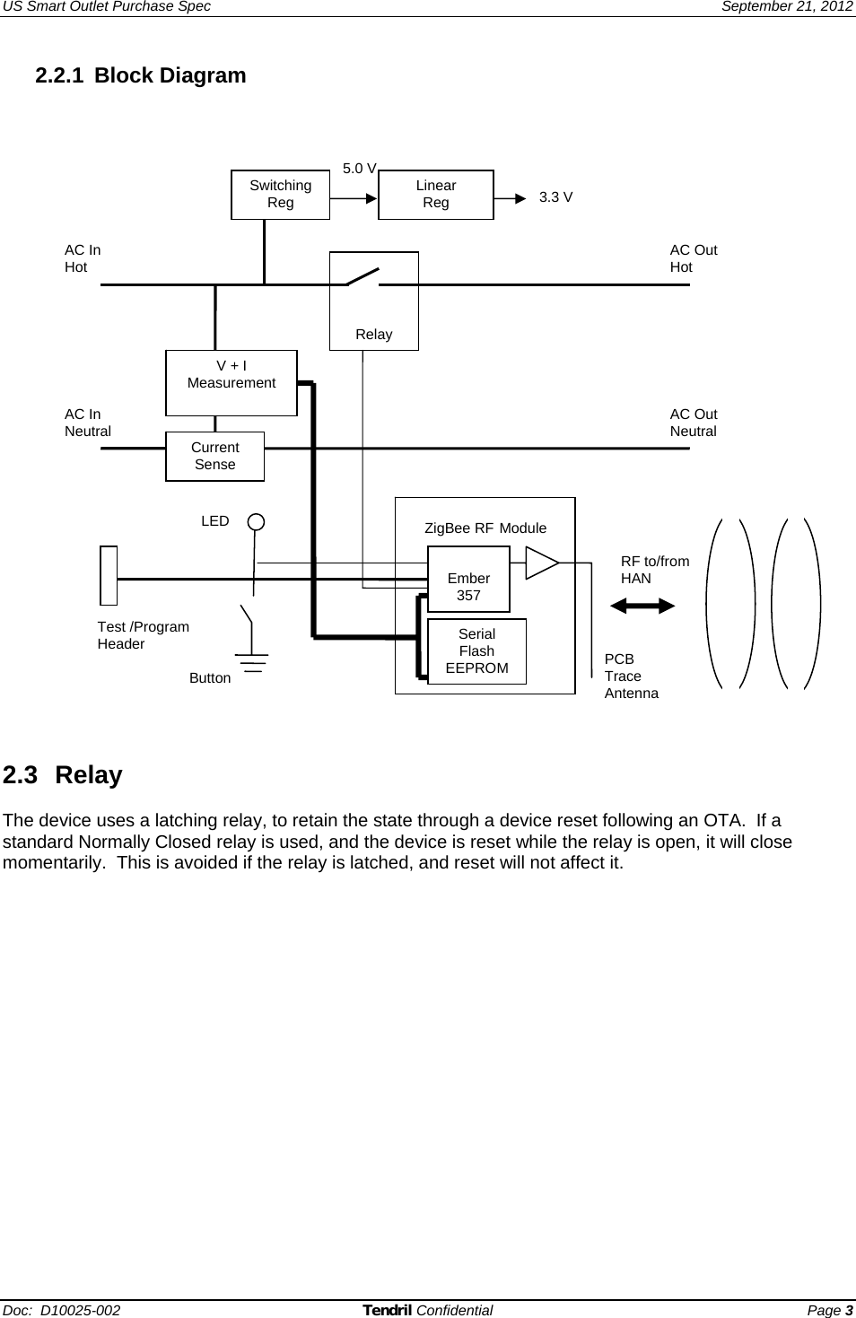 US Smart Outlet Purchase Spec   September 21, 2012 Doc:  D10025-002 Tendril Confidential Page 3 2.2.1 Block Diagram      2.3 Relay  The device uses a latching relay, to retain the state through a device reset following an OTA.  If a standard Normally Closed relay is used, and the device is reset while the relay is open, it will close momentarily.  This is avoided if the relay is latched, and reset will not affect it.    ZigBee RF Module RF to/from HAN      Relay Button  3.3 V5.0 V PCB Trace Antenna Linear Reg LED AC In Hot AC In Neutral AC Out Neutral AC Out Hot V + I Measurement  Current Sense Switching Reg Test /Program Header  Serial Flash EEPROM  Ember 357 