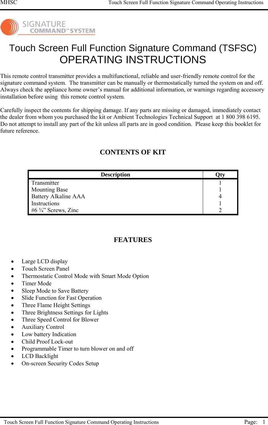 MHSC                                                             Touch Screen Full Function Signature Command Operating Instructions  Touch Screen Full Function Signature Command Operating Instructions Page:  1  Touch Screen Full Function Signature Command (TSFSC) OPERATING INSTRUCTIONS  This remote control transmitter provides a multifunctional, reliable and user-friendly remote control for the signature command system.  The transmitter can be manually or thermostatically turned the system on and off.  Always check the appliance home owner’s manual for additional information, or warnings regarding accessory installation before using  this remote control system.  Carefully inspect the contents for shipping damage. If any parts are missing or damaged, immediately contact the dealer from whom you purchased the kit or Ambient Technologies Technical Support  at 1 800 398 6195.  Do not attempt to install any part of the kit unless all parts are in good condition.  Please keep this booklet for future reference.   CONTENTS OF KIT    Description Qty Transmitter 1 Mounting Base  1 Battery Alkaline AAA   4 Instructions 1 #6 ¾” Screws, Zinc  2    FEATURES   •  Large LCD display •  Touch Screen Panel •  Thermostatic Control Mode with Smart Mode Option •  Timer Mode •  Sleep Mode to Save Battery •  Slide Function for Fast Operation •  Three Flame Height Settings •  Three Brightness Settings for Lights  •  Three Speed Control for Blower •  Auxiliary Control •  Low battery Indication •  Child Proof Lock-out •  Programmable Timer to turn blower on and off •  LCD Backlight •  On-screen Security Codes Setup     