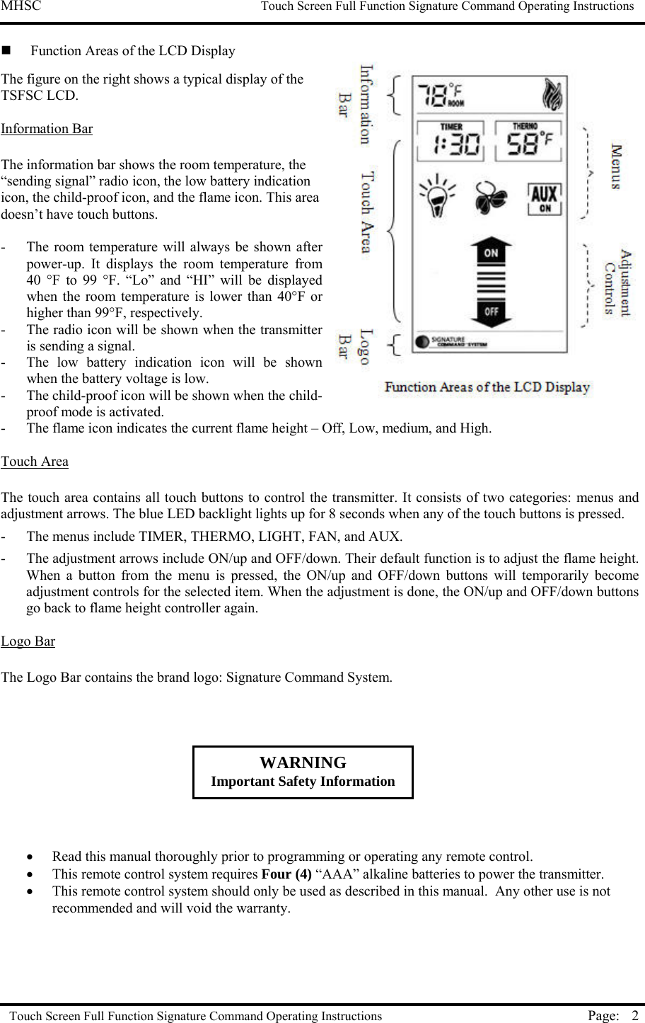 MHSC                                                             Touch Screen Full Function Signature Command Operating Instructions  Touch Screen Full Function Signature Command Operating Instructions Page:  2  Function Areas of the LCD Display The figure on the right shows a typical display of the TSFSC LCD.  Information Bar   The information bar shows the room temperature, the “sending signal” radio icon, the low battery indication icon, the child-proof icon, and the flame icon. This area doesn’t have touch buttons.  -  The room temperature will always be shown after power-up. It displays the room temperature from 40 °F to 99 °F. “Lo” and “HI” will be displayed when the room temperature is lower than 40°F or higher than 99°F, respectively. -  The radio icon will be shown when the transmitter is sending a signal. -  The low battery indication icon will be shown when the battery voltage is low. -  The child-proof icon will be shown when the child-proof mode is activated. -  The flame icon indicates the current flame height – Off, Low, medium, and High.  Touch Area   The touch area contains all touch buttons to control the transmitter. It consists of two categories: menus and adjustment arrows. The blue LED backlight lights up for 8 seconds when any of the touch buttons is pressed. -  The menus include TIMER, THERMO, LIGHT, FAN, and AUX.  -  The adjustment arrows include ON/up and OFF/down. Their default function is to adjust the flame height. When a button from the menu is pressed, the ON/up and OFF/down buttons will temporarily become adjustment controls for the selected item. When the adjustment is done, the ON/up and OFF/down buttons go back to flame height controller again.  Logo Bar  The Logo Bar contains the brand logo: Signature Command System.          •  Read this manual thoroughly prior to programming or operating any remote control. •  This remote control system requires Four (4) “AAA” alkaline batteries to power the transmitter.  •  This remote control system should only be used as described in this manual.  Any other use is not recommended and will void the warranty.   WARNING Important Safety Information