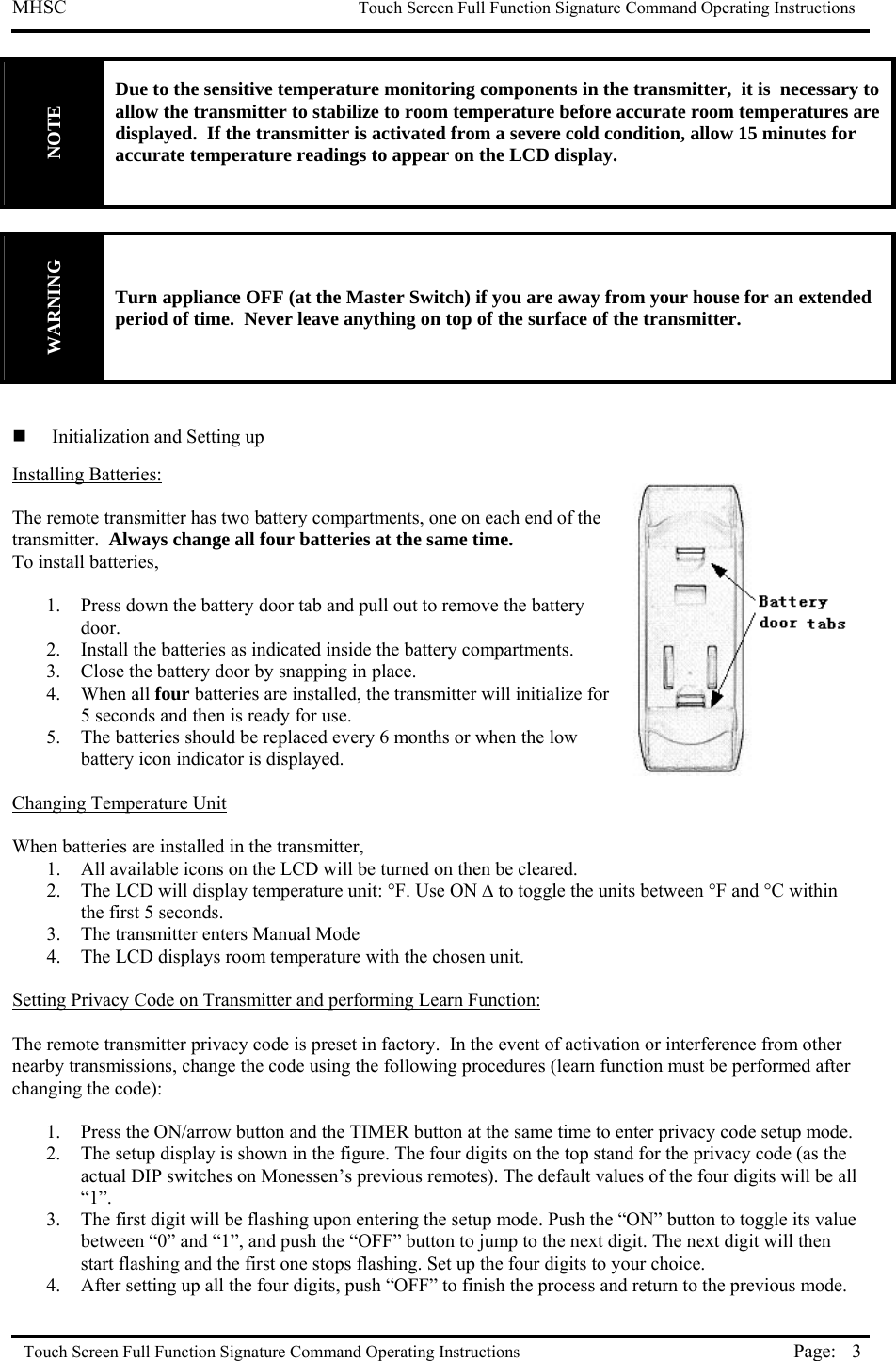 MHSC                                                             Touch Screen Full Function Signature Command Operating Instructions  Touch Screen Full Function Signature Command Operating Instructions Page:  3NOTE Due to the sensitive temperature monitoring components in the transmitter,  it is  necessary to allow the transmitter to stabilize to room temperature before accurate room temperatures are displayed.  If the transmitter is activated from a severe cold condition, allow 15 minutes for accurate temperature readings to appear on the LCD display.   WARNING Turn appliance OFF (at the Master Switch) if you are away from your house for an extended period of time.  Never leave anything on top of the surface of the transmitter.      Initialization and Setting up Installing Batteries:  The remote transmitter has two battery compartments, one on each end of the transmitter.  Always change all four batteries at the same time. To install batteries,  1.  Press down the battery door tab and pull out to remove the battery door.  2.  Install the batteries as indicated inside the battery compartments. 3.  Close the battery door by snapping in place. 4. When all four batteries are installed, the transmitter will initialize for 5 seconds and then is ready for use. 5.  The batteries should be replaced every 6 months or when the low battery icon indicator is displayed.  Changing Temperature Unit  When batteries are installed in the transmitter,  1.  All available icons on the LCD will be turned on then be cleared. 2.  The LCD will display temperature unit: °F. Use ON ∆ to toggle the units between °F and °C within the first 5 seconds. 3.  The transmitter enters Manual Mode 4.  The LCD displays room temperature with the chosen unit.  Setting Privacy Code on Transmitter and performing Learn Function:  The remote transmitter privacy code is preset in factory.  In the event of activation or interference from other nearby transmissions, change the code using the following procedures (learn function must be performed after changing the code):  1.  Press the ON/arrow button and the TIMER button at the same time to enter privacy code setup mode.  2.  The setup display is shown in the figure. The four digits on the top stand for the privacy code (as the actual DIP switches on Monessen’s previous remotes). The default values of the four digits will be all “1”. 3.  The first digit will be flashing upon entering the setup mode. Push the “ON” button to toggle its value between “0” and “1”, and push the “OFF” button to jump to the next digit. The next digit will then start flashing and the first one stops flashing. Set up the four digits to your choice. 4.  After setting up all the four digits, push “OFF” to finish the process and return to the previous mode. 