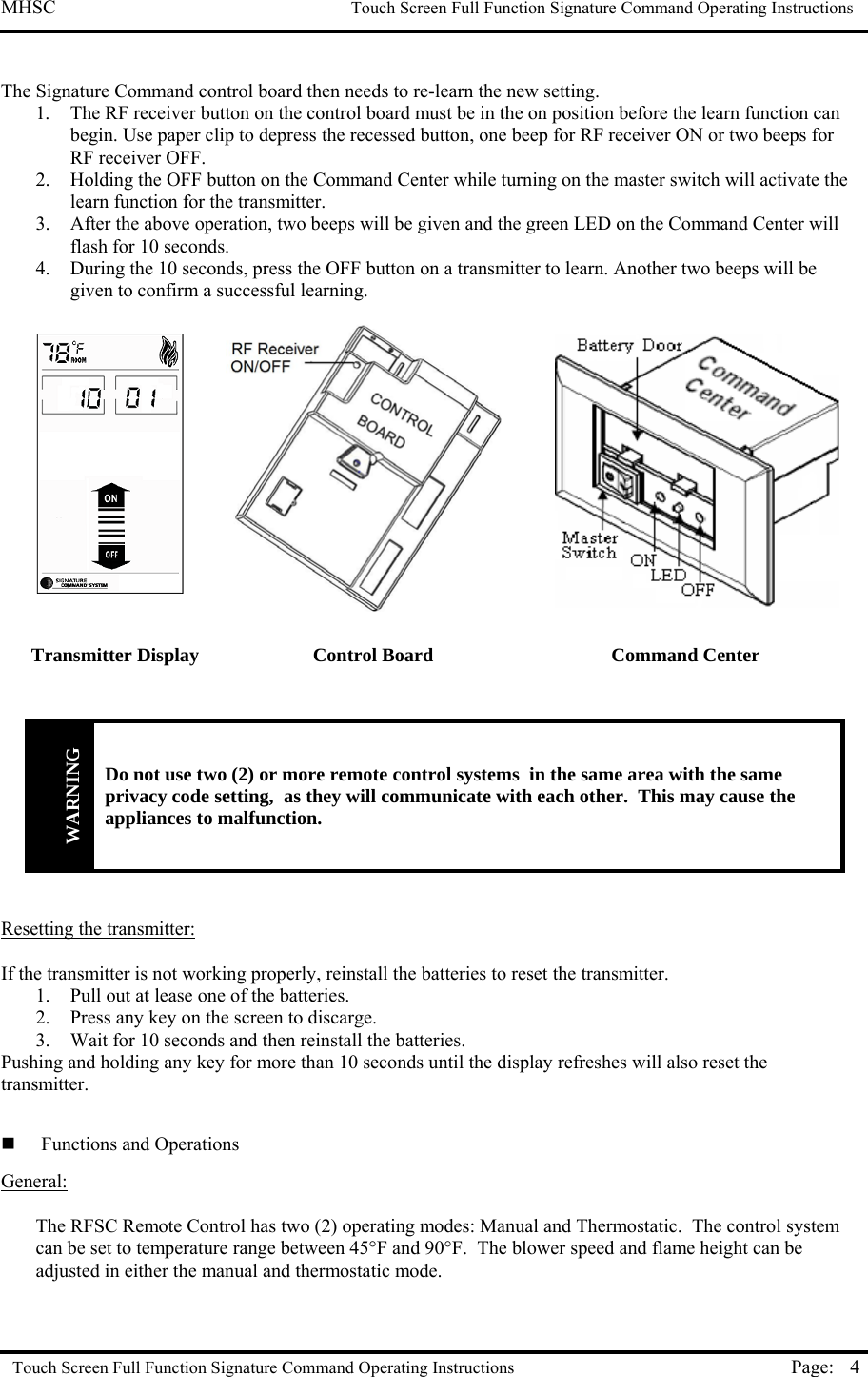 MHSC                                                             Touch Screen Full Function Signature Command Operating Instructions  Touch Screen Full Function Signature Command Operating Instructions Page:  4 The Signature Command control board then needs to re-learn the new setting. 1.  The RF receiver button on the control board must be in the on position before the learn function can begin. Use paper clip to depress the recessed button, one beep for RF receiver ON or two beeps for RF receiver OFF. 2.  Holding the OFF button on the Command Center while turning on the master switch will activate the learn function for the transmitter.  3.  After the above operation, two beeps will be given and the green LED on the Command Center will flash for 10 seconds.  4.  During the 10 seconds, press the OFF button on a transmitter to learn. Another two beeps will be given to confirm a successful learning.        WARNING Do not use two (2) or more remote control systems  in the same area with the same privacy code setting,  as they will communicate with each other.  This may cause the appliances to malfunction.   Resetting the transmitter:  If the transmitter is not working properly, reinstall the batteries to reset the transmitter. 1.  Pull out at lease one of the batteries. 2.  Press any key on the screen to discarge. 3.  Wait for 10 seconds and then reinstall the batteries. Pushing and holding any key for more than 10 seconds until the display refreshes will also reset the transmitter.    Functions and Operations General:  The RFSC Remote Control has two (2) operating modes: Manual and Thermostatic.  The control system can be set to temperature range between 45°F and 90°F.  The blower speed and flame height can be adjusted in either the manual and thermostatic mode.  Transmitter Display  Control Board  Command Center 