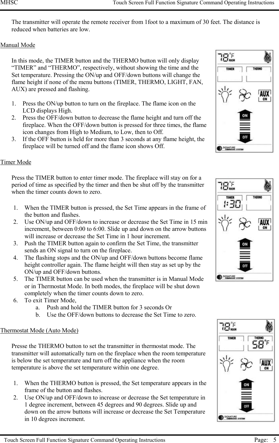 MHSC                                                             Touch Screen Full Function Signature Command Operating Instructions  Touch Screen Full Function Signature Command Operating Instructions Page:  5The transmitter will operate the remote receiver from 1foot to a maximum of 30 feet. The distance is reduced when batteries are low.  Manual Mode  In this mode, the TIMER button and the THERMO button will only display “TIMER” and “THERMO”, respectively, without showing the time and the Set temperature. Pressing the ON/up and OFF/down buttons will change the flame height if none of the menu buttons (TIMER, THERMO, LIGHT, FAN, AUX) are pressed and flashing.  1.  Press the ON/up button to turn on the fireplace. The flame icon on the LCD displays High. 2.  Press the OFF/down button to decrease the flame height and turn off the fireplace. When the OFF/down button is pressed for three times, the flame icon changes from High to Medium, to Low, then to Off.  3.  If the OFF button is held for more than 3 seconds at any flame height, the fireplace will be turned off and the flame icon shows Off.   Timer Mode   Press the TIMER button to enter timer mode. The fireplace will stay on for a period of time as specified by the timer and then be shut off by the transmitter when the timer counts down to zero.  1.  When the TIMER button is pressed, the Set Time appears in the frame of the button and flashes.  2.  Use ON/up and OFF/down to increase or decrease the Set Time in 15 min increment, between 0:00 to 6:00. Slide up and down on the arrow buttons will increase or decrease the Set Time in 1 hour increment. 3.  Push the TIMER button again to confirm the Set Time, the transmitter sends an ON signal to turn on the fireplace.  4.  The flashing stops and the ON/up and OFF/down buttons become flame height controller again. The flame height will then stay as set up by the ON/up and OFF/down buttons. 5.  The TIMER button can be used when the transmitter is in Manual Mode or in Thermostat Mode. In both modes, the fireplace will be shut down completely when the timer counts down to zero. 6.  To exit Timer Mode,  a.  Push and hold the TIMER button for 3 seconds Or b.  Use the OFF/down buttons to decrease the Set Time to zero.   Thermostat Mode (Auto Mode)  Presse the THERMO button to set the transmitter in thermostat mode. The transmitter will automatically turn on the fireplace when the room temperature is below the set temperature and turn off the appliance when the room temperature is above the set temperature within one degree.  1.  When the THERMO button is pressed, the Set temperature appears in the frame of the button and flashes.  2.  Use ON/up and OFF/down to increase or decrease the Set temperature in 1 degree increment, between 45 degrees and 90 degrees. Slide up and down on the arrow buttons will increase or decrease the Set Temperature in 10 degrees increment. 