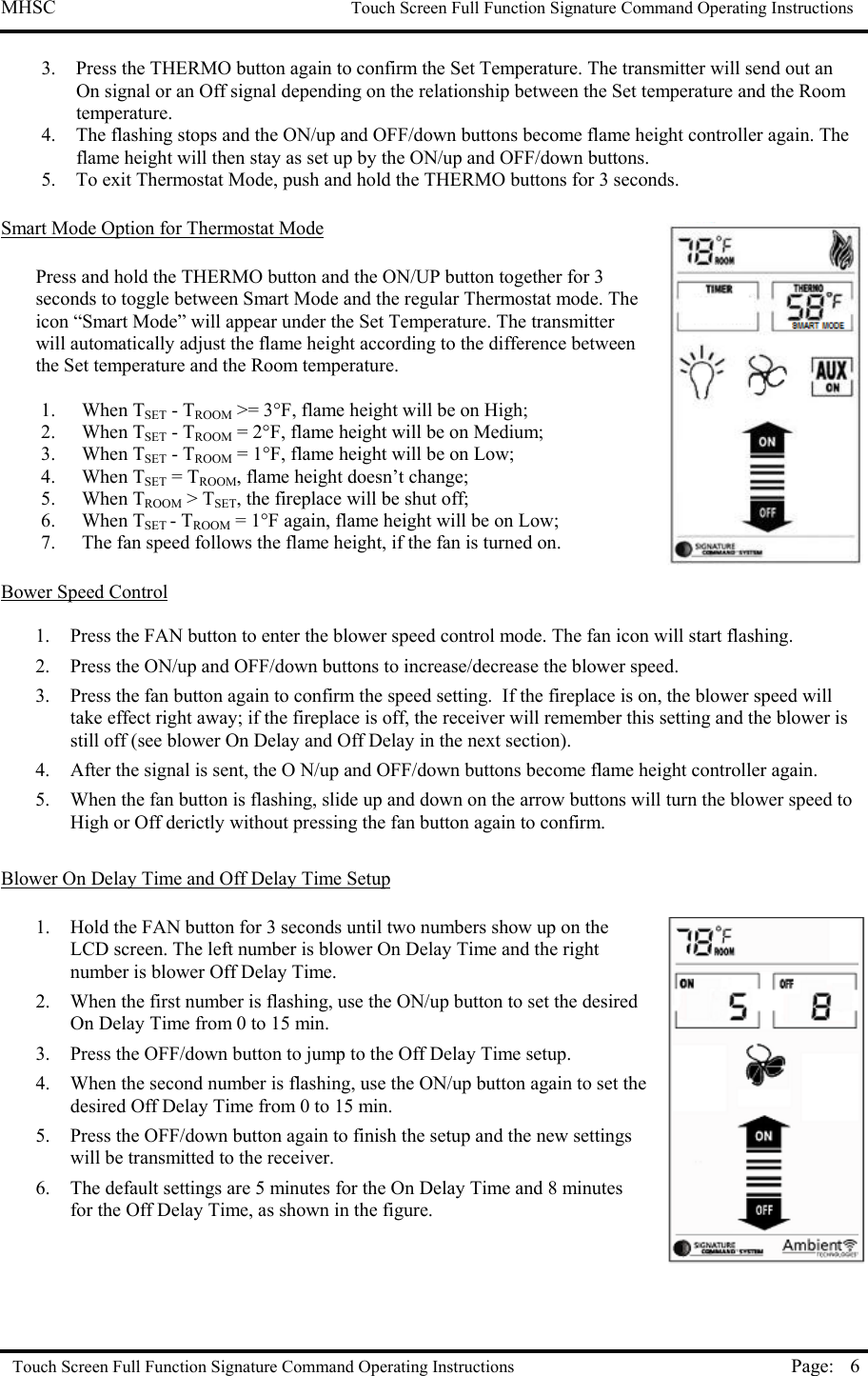 MHSC                                                             Touch Screen Full Function Signature Command Operating Instructions  Touch Screen Full Function Signature Command Operating Instructions Page:  63.  Press the THERMO button again to confirm the Set Temperature. The transmitter will send out an On signal or an Off signal depending on the relationship between the Set temperature and the Room temperature.  4.  The flashing stops and the ON/up and OFF/down buttons become flame height controller again. The flame height will then stay as set up by the ON/up and OFF/down buttons. 5.  To exit Thermostat Mode, push and hold the THERMO buttons for 3 seconds.  Smart Mode Option for Thermostat Mode  Press and hold the THERMO button and the ON/UP button together for 3 seconds to toggle between Smart Mode and the regular Thermostat mode. The icon “Smart Mode” will appear under the Set Temperature. The transmitter will automatically adjust the flame height according to the difference between the Set temperature and the Room temperature.   1. When TSET - TROOM &gt;= 3°F, flame height will be on High;  2. When TSET - TROOM = 2°F, flame height will be on Medium;  3. When TSET - TROOM = 1°F, flame height will be on Low;  4. When TSET = TROOM, flame height doesn’t change;  5. When TROOM &gt; TSET, the fireplace will be shut off;  6. When TSET - TROOM = 1°F again, flame height will be on Low;  7.  The fan speed follows the flame height, if the fan is turned on.  Bower Speed Control  1.  Press the FAN button to enter the blower speed control mode. The fan icon will start flashing.  2.  Press the ON/up and OFF/down buttons to increase/decrease the blower speed. 3.  Press the fan button again to confirm the speed setting.  If the fireplace is on, the blower speed will take effect right away; if the fireplace is off, the receiver will remember this setting and the blower is still off (see blower On Delay and Off Delay in the next section). 4.  After the signal is sent, the O N/up and OFF/down buttons become flame height controller again. 5.  When the fan button is flashing, slide up and down on the arrow buttons will turn the blower speed to High or Off derictly without pressing the fan button again to confirm.  Blower On Delay Time and Off Delay Time Setup  1.  Hold the FAN button for 3 seconds until two numbers show up on the LCD screen. The left number is blower On Delay Time and the right number is blower Off Delay Time. 2.  When the first number is flashing, use the ON/up button to set the desired On Delay Time from 0 to 15 min.  3.  Press the OFF/down button to jump to the Off Delay Time setup. 4.  When the second number is flashing, use the ON/up button again to set the desired Off Delay Time from 0 to 15 min.  5.  Press the OFF/down button again to finish the setup and the new settings will be transmitted to the receiver. 6.  The default settings are 5 minutes for the On Delay Time and 8 minutes for the Off Delay Time, as shown in the figure.    