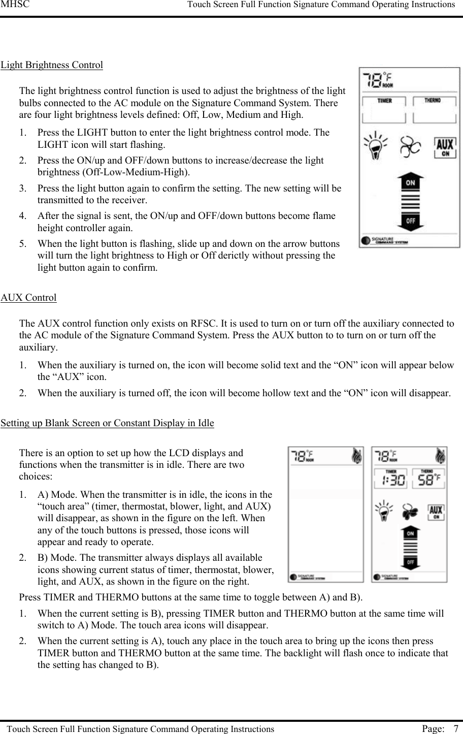 MHSC                                                             Touch Screen Full Function Signature Command Operating Instructions  Touch Screen Full Function Signature Command Operating Instructions Page:  7  Light Brightness Control  The light brightness control function is used to adjust the brightness of the light bulbs connected to the AC module on the Signature Command System. There are four light brightness levels defined: Off, Low, Medium and High.  1.  Press the LIGHT button to enter the light brightness control mode. The LIGHT icon will start flashing. 2.  Press the ON/up and OFF/down buttons to increase/decrease the light brightness (Off-Low-Medium-High).  3.  Press the light button again to confirm the setting. The new setting will be transmitted to the receiver.   4.  After the signal is sent, the ON/up and OFF/down buttons become flame height controller again. 5.  When the light button is flashing, slide up and down on the arrow buttons will turn the light brightness to High or Off derictly without pressing the light button again to confirm.  AUX Control  The AUX control function only exists on RFSC. It is used to turn on or turn off the auxiliary connected to the AC module of the Signature Command System. Press the AUX button to to turn on or turn off the auxiliary.  1.  When the auxiliary is turned on, the icon will become solid text and the “ON” icon will appear below the “AUX” icon. 2.  When the auxiliary is turned off, the icon will become hollow text and the “ON” icon will disappear.  Setting up Blank Screen or Constant Display in Idle   There is an option to set up how the LCD displays and functions when the transmitter is in idle. There are two choices:  1.  A) Mode. When the transmitter is in idle, the icons in the “touch area” (timer, thermostat, blower, light, and AUX) will disappear, as shown in the figure on the left. When any of the touch buttons is pressed, those icons will appear and ready to operate.  2.  B) Mode. The transmitter always displays all available icons showing current status of timer, thermostat, blower, light, and AUX, as shown in the figure on the right. Press TIMER and THERMO buttons at the same time to toggle between A) and B).  1.  When the current setting is B), pressing TIMER button and THERMO button at the same time will switch to A) Mode. The touch area icons will disappear.  2.  When the current setting is A), touch any place in the touch area to bring up the icons then press TIMER button and THERMO button at the same time. The backlight will flash once to indicate that the setting has changed to B).   