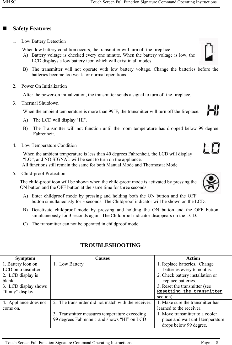 MHSC                                                             Touch Screen Full Function Signature Command Operating Instructions  Touch Screen Full Function Signature Command Operating Instructions Page:  8  Safety Features 1.  Low Battery Detection  When low battery condition occurs, the transmitter will turn off the fireplace.  A)  Battery voltage is checked every one minute. When the battery voltage is low, the LCD displays a low battery icon which will exist in all modes. B)  The transmitter will not operate with low battery voltage. Change the batteries before the batteries become too weak for normal operations.   2. Power On Initialization After the power-on initialization, the transmitter sends a signal to turn off the fireplace. 3. Thermal Shutdown When the ambient temperature is more than 99°F, the transmitter will turn off the fireplace.  A)  The LCD will display &quot;HI&quot;.  B)  The Transmitter will not function until the room temperature has dropped below 99 degree Fahrenheit.  4.  Low Temperature Condition When the ambient temperature is less than 40 degrees Fahrenheit, the LCD will display “LO”, and NO SIGNAL will be sent to turn on the appliance. All functions still remain the same for both Manual Mode and Thermostat Mode 5.  Child-proof Protection  The child-proof icon will be shown when the child-proof mode is activated by pressing the ON button and the OFF button at the same time for three seconds. A)  Enter childproof mode by pressing and holding both the ON button and the OFF button simultaneously for 3 seconds. The Childproof indicator will be shown on the LCD.   B)  Deactivate childproof mode by pressing and holding the ON button and the OFF button simultaneously for 3 seconds again. The Childproof indicator disappears on the LCD.   C)  The transmitter can not be operated in childproof mode.   TROUBLESHOOTING  Symptom Causes  Action 1. Battery icon on LCD on transmitter. 2.  LCD display is blank 3.  LCD display shows “funny” display 1.  Low Battery   1. Replace batteries.  Change          batteries every 6 months. 2. Check battery installation or      replace batteries. 3. Reset the transmitter (see Resetting the transmitter section).   4.  Appliance does not come on. 2.  The transmitter did not match with the receiver. 1. Make sure the transmitter has learned to the receiver.   3.  Transmitter measures temperature exceeding 99 degrees Fahrenheit  and shows “HI” on LCD 1. Move transmitter to a cooler      place and wait until temperature      drops below 99 degree. 