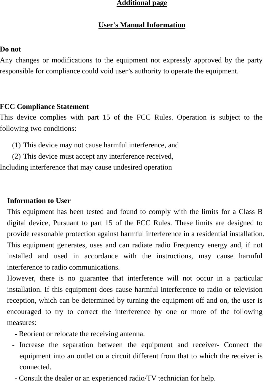 Additional page  User's Manual Information  Do not Any changes or modifications to the equipment not expressly approved by the party responsible for compliance could void user&rsquo;s authority to operate the equipment.   FCC Compliance Statement This device complies with part 15 of the FCC Rules. Operation is subject to the following two conditions: (1) This device may not cause harmful interference, and   (2) This device must accept any interference received, Including interference that may cause undesired operation  Information to User This equipment has been tested and found to comply with the limits for a Class B digital device, Pursuant to part 15 of the FCC Rules. These limits are designed to provide reasonable protection against harmful interference in a residential installation. This equipment generates, uses and can radiate radio Frequency energy and, if not installed and used in accordance with the instructions, may cause harmful interference to radio communications. However, there is no guarantee that interference will not occur in a particular installation. If this equipment does cause harmful interference to radio or television reception, which can be determined by turning the equipment off and on, the user is encouraged to try to correct the interference by one or more of the following measures: - Reorient or relocate the receiving antenna. - Increase the separation between the equipment and receiver- Connect the equipment into an outlet on a circuit different from that to which the receiver is connected. - Consult the dealer or an experienced radio/TV technician for help.  