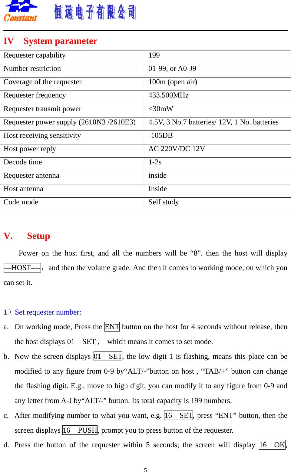       5IV  System parameter Requester capability  199 Number restriction    01-99, or A0-J9 Coverage of the requester  100m (open air) Requester frequency  433.500MHz Requester transmit power  &lt;30mW Requester power supply (2610N3 /2610E3)  4.5V, 3 No.7 batteries/ 12V, 1 No. batteries Host receiving sensitivity    -105DB Host power reply  AC 220V/DC 12V   Decode time  1-2s Requester antenna    inside Host antenna  Inside Code mode  Self study  V.   Setup Power on the host first, and all the numbers will be “8”. then the host will display —HOST----，and then the volume grade. And then it comes to working mode, on which you can set it.    1）Set requester number:   a.  On working mode, Press the ENT button on the host for 4 seconds without release, then the host displays 01    SET ,    which means it comes to set mode.   b.  Now the screen displays 01  SET, the low digit-1 is flashing, means this place can be modified to any figure from 0-9 by“ALT/-”button on host , “TAB/+” button can change the flashing digit. E.g., move to high digit, you can modify it to any figure from 0-9 and any letter from A-J by“ALT/-” button. Its total capacity is 199 numbers.     c.  After modifying number to what you want, e.g. 16    SET, press “ENT” button, then the screen displays 16    PUSH, prompt you to press button of the requester.   d.  Press the button of the requester within 5 seconds; the screen will display 16  OK, 