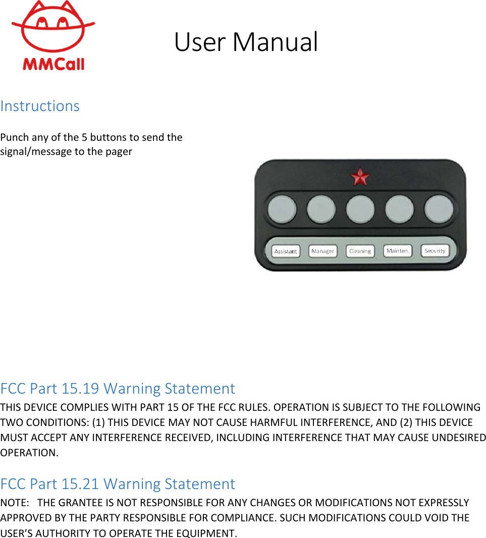 User Manual  Instructions  Punch any of the 5 buttons to send the signal/message to the pager    FCC Part 15.19 Warning Statement  THIS DEVICE COMPLIES WITH PART 15 OF THE FCC RULES. OPERATION IS SUBJECT TO THE FOLLOWING TWO CONDITIONS: (1) THIS DEVICE MAY NOT CAUSE HARMFUL INTERFERENCE, AND (2) THIS DEVICE MUST ACCEPT ANY INTERFERENCE RECEIVED, INCLUDING INTERFERENCE THAT MAY CAUSE UNDESIRED OPERATION. FCC Part 15.21 Warning Statement NOTE:   THE GRANTEE IS NOT RESPONSIBLE FOR ANY CHANGES OR MODIFICATIONS NOT EXPRESSLY APPROVED BY THE PARTY RESPONSIBLE FOR COMPLIANCE. SUCH MODIFICATIONS COULD VOID THE USER’S AUTHORITY TO OPERATE THE EQUIPMENT.  