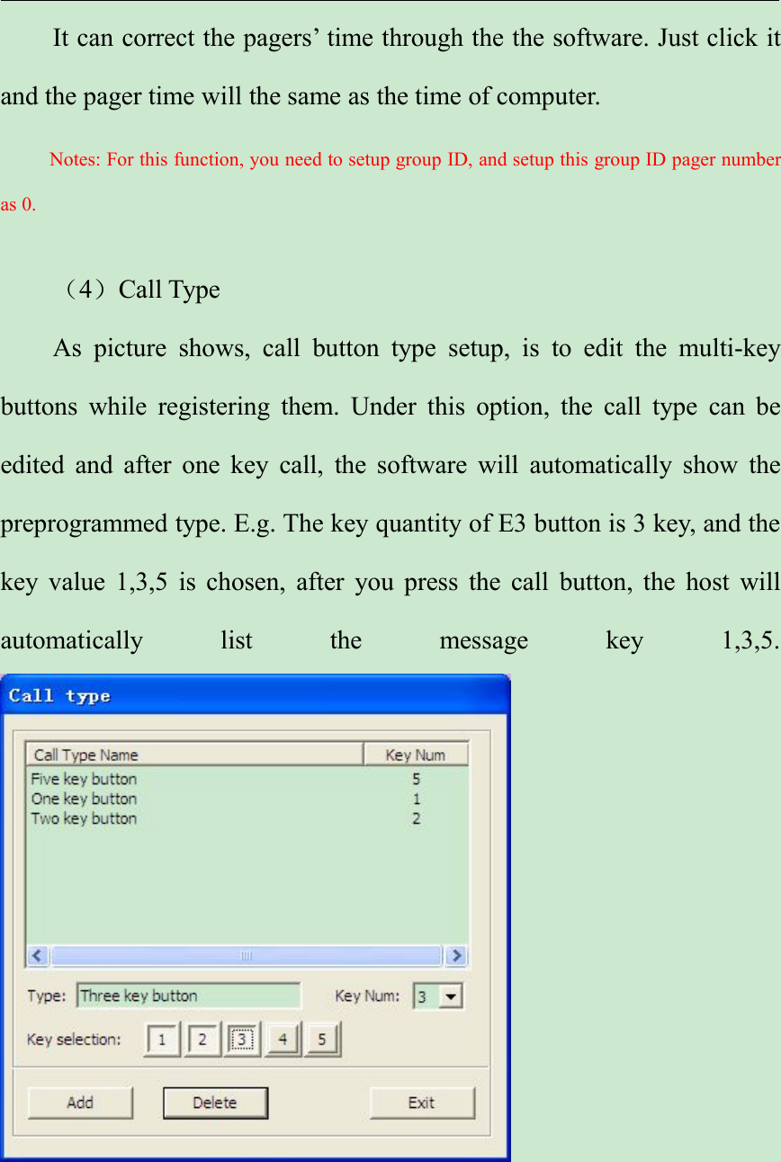 It can correct the pagers’ time through the the software. Just click itand the pager time will the same as the time of computer.Notes: For this function, you need to setup group ID, and setup this group ID pager numberas 0.（4）Call TypeAs picture shows, call button type setup, is to edit the multi-keybuttons while registering them. Under this option, the call type can beedited and after one key call, the software will automatically show thepreprogrammed type. E.g. The key quantity of E3 button is 3 key, and thekey value 1,3,5 is chosen, after you press the call button, the host willautomatically list the message key 1,3,5.