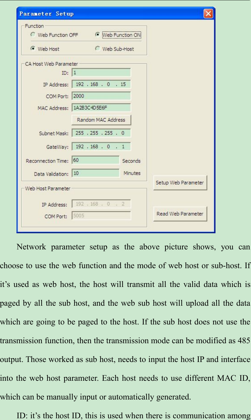 Network parameter setup as the above picture shows, you canchoose to use the web function and the mode of web host or sub-host. Ifit’s used as web host, the host will transmit all the valid data which ispaged by all the sub host, and the web sub host will upload all the datawhich are going to be paged to the host. If the sub host does not use thetransmission function, then the transmission mode can be modified as 485output. Those worked as sub host, needs to input the host IP and interfaceinto the web host parameter. Each host needs to use different MAC ID,which can be manually input or automatically generated.ID: it’s the host ID, this is used when there is communication among