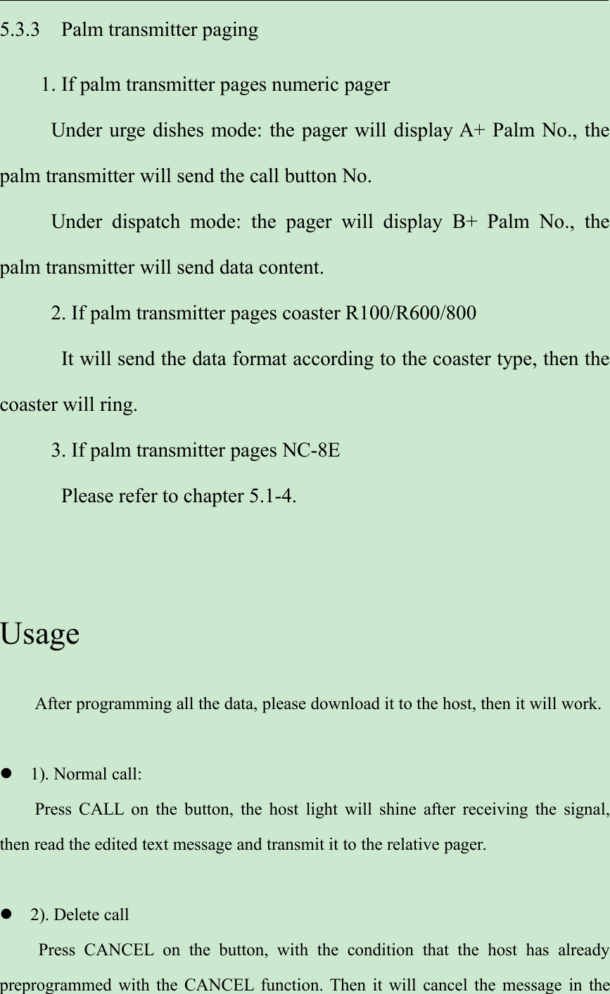 5.3.3 Palm transmitter paging1. If palm transmitter pages numeric pagerUnder urge dishes mode: the pager will display A+ Palm No., thepalm transmitter will send the call button No.Under dispatch mode: the pager will display B+ Palm No., thepalm transmitter will send data content.2. If palm transmitter pages coaster R100/R600/800It will send the data format according to the coaster type, then thecoaster will ring.3. If palm transmitter pages NC-8EPlease refer to chapter 5.1-4.UsageAfter programming all the data, please download it to the host, then it will work.1). Normal call:Press CALL on the button, the host light will shine after receiving the signal,then read the edited text message and transmit it to the relative pager.2). Delete callPress CANCEL on the button, with the condition that the host has alreadypreprogrammed with the CANCEL function. Then it will cancel the message in the