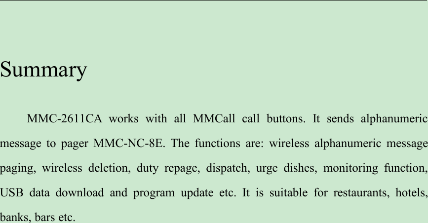 SummaryMMC-2611CA works with all MMCall call buttons. It sends alphanumericmessage to pager MMC-NC-8E. The functions are: wireless alphanumeric messagepaging, wireless deletion, duty repage, dispatch, urge dishes, monitoring function,USB data download and program update etc. It is suitable for restaurants, hotels,banks, bars etc.