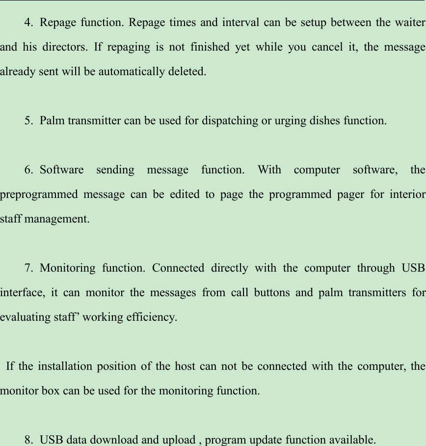 4. Repage function. Repage times and interval can be setup between the waiterand his directors. If repaging is not finished yet while you cancel it, the messagealready sent will be automatically deleted.5. Palm transmitter can be used for dispatching or urging dishes function.6. Software sending message function. With computer software, thepreprogrammed message can be edited to page the programmed pager for interiorstaff management.7. Monitoring function. Connected directly with the computer through USBinterface, it can monitor the messages from call buttons and palm transmitters forevaluating staff’ working efficiency.If the installation position of the host can not be connected with the computer, themonitor box can be used for the monitoring function.8. USB data download and upload , program update function available.