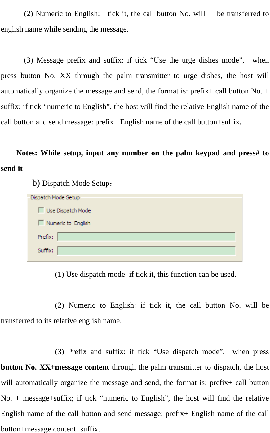    (2) Numeric to English:   tick it, the call button No. will   be transferred to english name while sending the message.    (3) Message prefix and suffix: if tick “Use the urge dishes mode”,  when press button No. XX through the palm transmitter to urge dishes, the host will automatically organize the message and send, the format is: prefix+ call button No. + suffix; if tick “numeric to English”, the host will find the relative English name of the call button and send message: prefix+ English name of the call button+suffix.    Notes: While setup, input any number on the palm keypad and press# to send it     b) Dispatch Mode Setup：        (1) Use dispatch mode: if tick it, this function can be used.            (2) Numeric to English: if tick it, the call button No. will be transferred to its relative english name.            (3) Prefix and suffix: if tick “Use dispatch mode”,  when press button No. XX+message content through the palm transmitter to dispatch, the host will automatically organize the message and send, the format is: prefix+ call button No. + message+suffix; if tick “numeric to English”, the host will find the relative English name of the call button and send message: prefix+ English name of the call button+message content+suffix.     