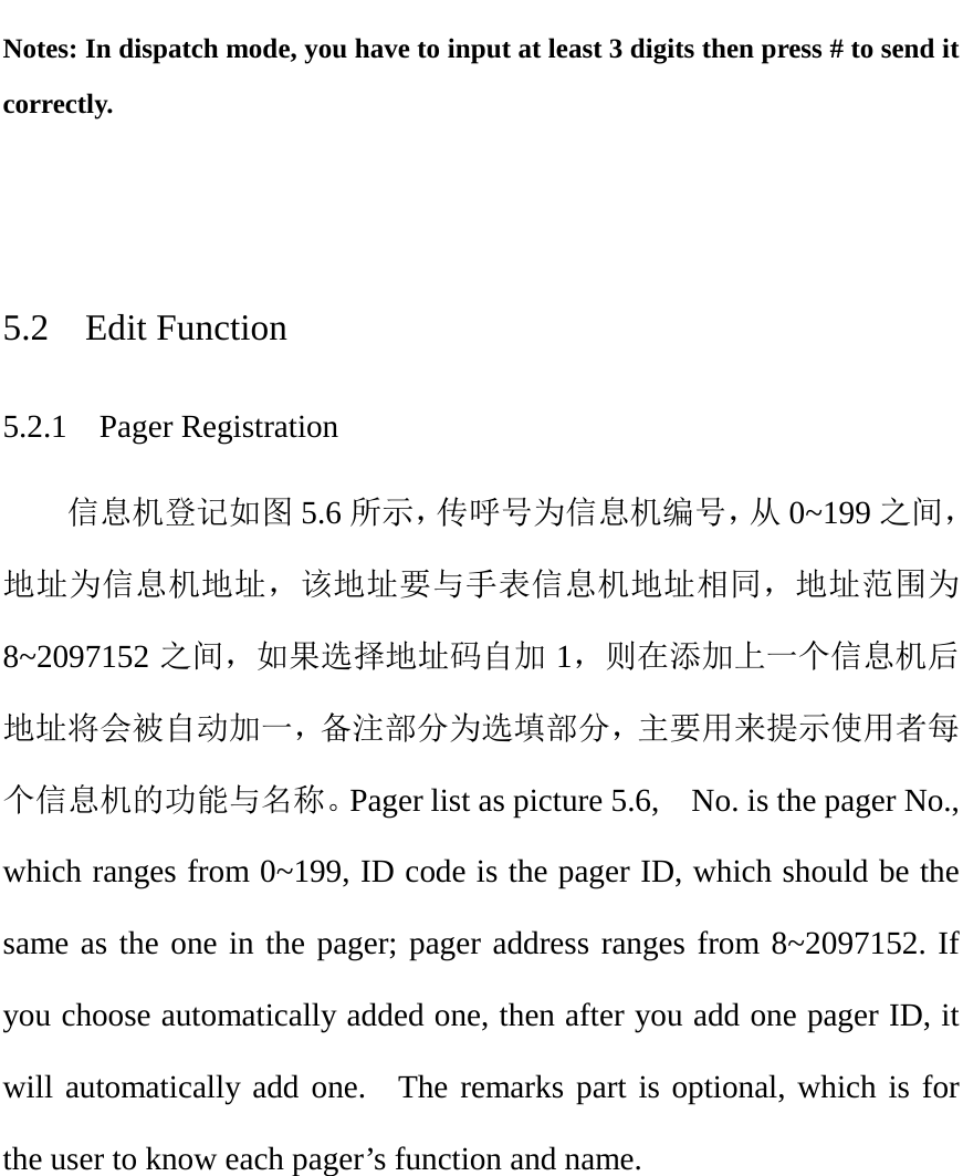  Notes: In dispatch mode, you have to input at least 3 digits then press # to send it correctly.   5.2  Edit Function 5.2.1  Pager Registration 信息机登记如图 5.6 所示，传呼号为信息机编号，从 0~199 之间，地址为信息机地址，该地址要与手表信息机地址相同，地址范围为8~2097152 之间，如果选择地址码自加 1，则在添加上一个信息机后地址将会被自动加一，备注部分为选填部分，主要用来提示使用者每个信息机的功能与名称。Pager list as picture 5.6,    No. is the pager No., which ranges from 0~199, ID code is the pager ID, which should be the same as the one in the pager; pager address ranges from 8~2097152. If you choose automatically added one, then after you add one pager ID, it will automatically add one.  The remarks part is optional, which is for the user to know each pager’s function and name.   