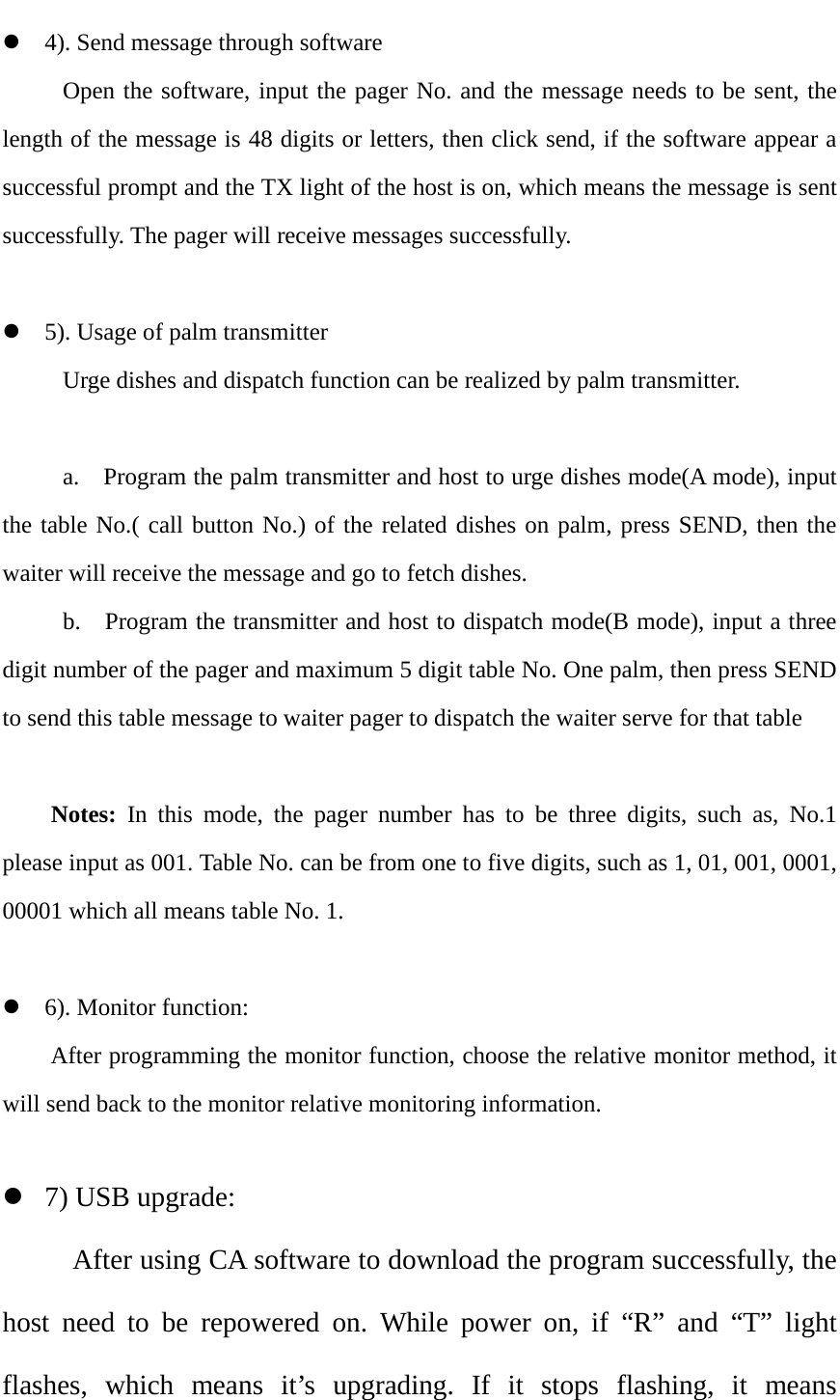   4). Send message through software  Open the software, input the pager No. and the message needs to be sent, the length of the message is 48 digits or letters, then click send, if the software appear a successful prompt and the TX light of the host is on, which means the message is sent successfully. The pager will receive messages successfully.   5). Usage of palm transmitter   Urge dishes and dispatch function can be realized by palm transmitter.       a.    Program the palm transmitter and host to urge dishes mode(A mode), input the table No.( call button No.) of the related dishes on palm, press SEND, then the waiter will receive the message and go to fetch dishes.        b.    Program the transmitter and host to dispatch mode(B mode), input a three digit number of the pager and maximum 5 digit table No. One palm, then press SEND to send this table message to waiter pager to dispatch the waiter serve for that table  Notes:  In this mode, the pager number has to be three digits, such as, No.1 please input as 001. Table No. can be from one to five digits, such as 1, 01, 001, 0001, 00001 which all means table No. 1.   6). Monitor function: After programming the monitor function, choose the relative monitor method, it will send back to the monitor relative monitoring information.     7) USB upgrade:  After using CA software to download the program successfully, the host need to be repowered on. While power on, if “R”  and  “T”  light flashes, which means it’s upgrading. If it stops flashing, it means  