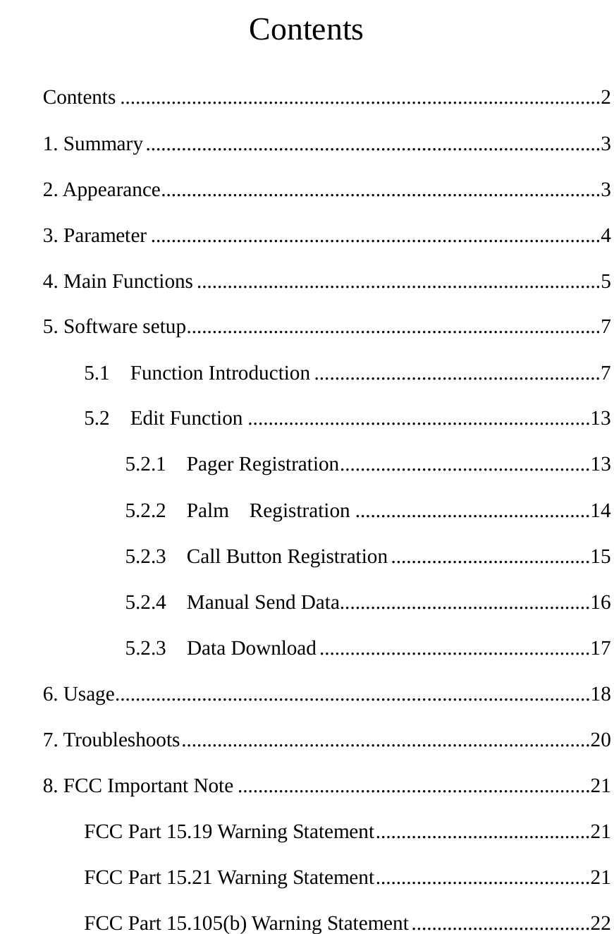  Contents Contents .............................................................................................. 2 1. Summary ......................................................................................... 3 2. Appearance ...................................................................................... 3 3. Parameter ........................................................................................ 4 4. Main Functions ............................................................................... 5 5. Software setup ................................................................................. 7 5.1  Function Introduction ........................................................ 7 5.2  Edit Function ................................................................... 13 5.2.1  Pager Registration ................................................. 13 5.2.2  Palm  Registration .............................................. 14 5.2.3    Call Button Registration ....................................... 15 5.2.4  Manual Send Data................................................. 16 5.2.3  Data Download ..................................................... 17 6. Usage ............................................................................................. 18 7. Troubleshoots ................................................................................ 20 8. FCC Important Note ..................................................................... 21 FCC Part 15.19 Warning Statement .......................................... 21 FCC Part 15.21 Warning Statement .......................................... 21 FCC Part 15.105(b) Warning Statement ................................... 22   