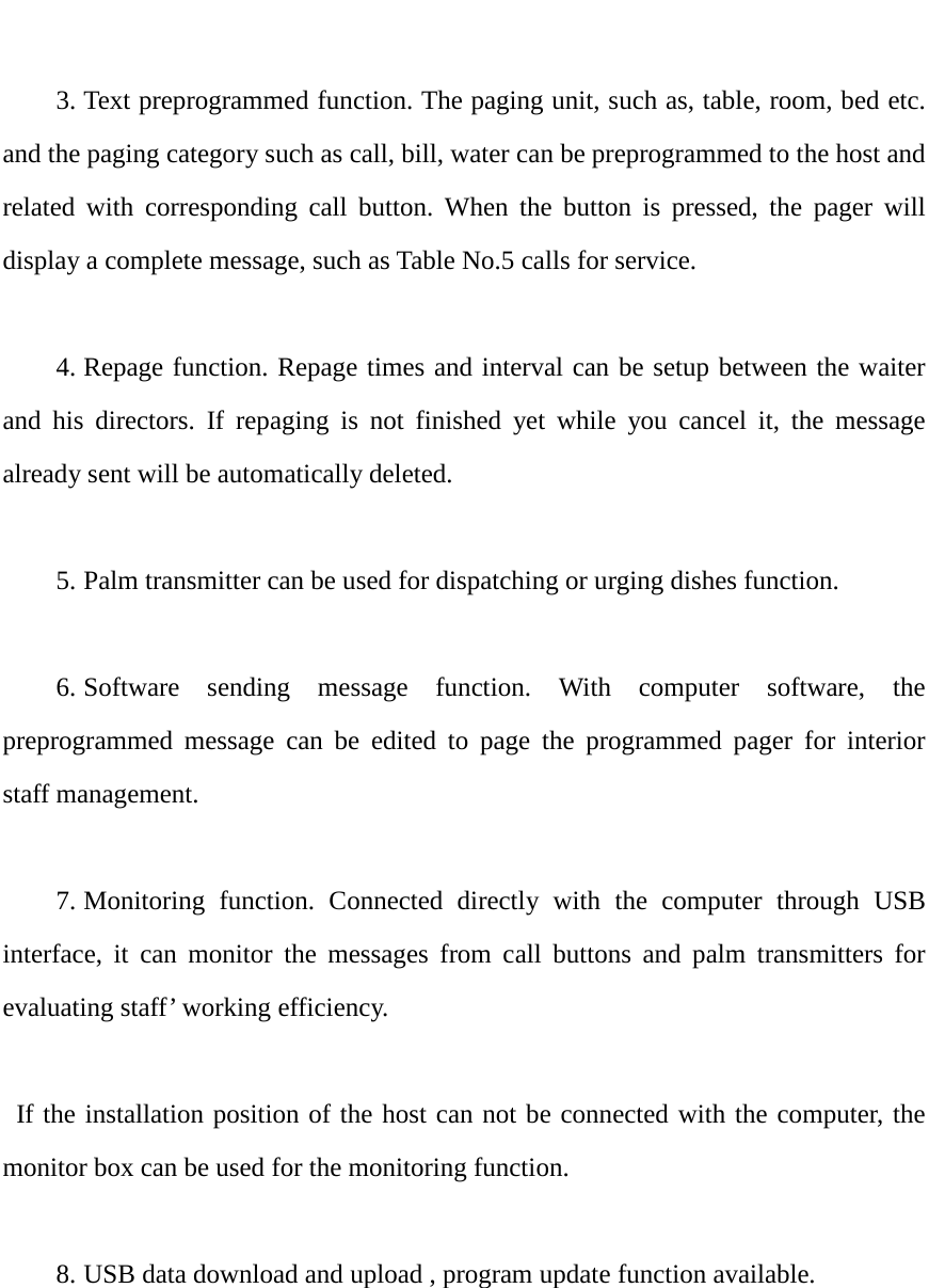   3. Text preprogrammed function. The paging unit, such as, table, room, bed etc. and the paging category such as call, bill, water can be preprogrammed to the host and related with corresponding call button. When the button is pressed, the pager will display a complete message, such as Table No.5 calls for service.  4. Repage function. Repage times and interval can be setup between the waiter and his directors. If repaging is not finished yet while you cancel it, the message already sent will be automatically deleted.    5. Palm transmitter can be used for dispatching or urging dishes function.  6. Software sending message function. With computer software, the preprogrammed message can be edited to page the programmed pager for interior staff management.  7. Monitoring function. Connected directly with the computer through USB interface, it can monitor the messages from call buttons and palm transmitters for evaluating staff’ working efficiency.   If the installation position of the host can not be connected with the computer, the monitor box can be used for the monitoring function.    8. USB data download and upload , program update function available.      