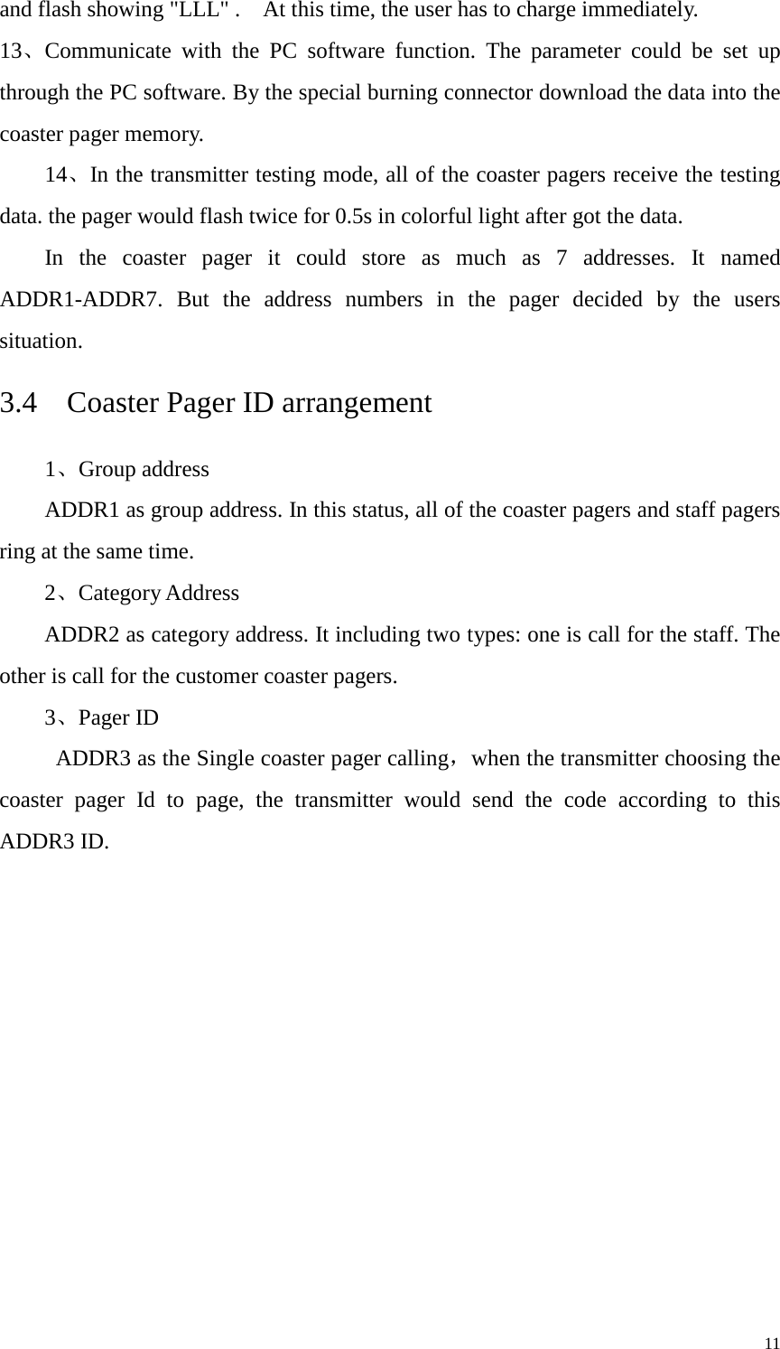   and flash showing &quot;LLL&quot; .    At this time, the user has to charge immediately.   13、Communicate with the PC software function. The parameter could be set up through the PC software. By the special burning connector download the data into the coaster pager memory.     14、In the transmitter testing mode, all of the coaster pagers receive the testing data. the pager would flash twice for 0.5s in colorful light after got the data. In  the coaster pager it could store as much as 7 addresses. It named ADDR1-ADDR7. But the address numbers in the pager decided by the users situation. 3.4  Coaster Pager ID arrangement 1、Group address ADDR1 as group address. In this status, all of the coaster pagers and staff pagers ring at the same time.   2、Category Address ADDR2 as category address. It including two types: one is call for the staff. The other is call for the customer coaster pagers. 3、Pager ID  ADDR3 as the Single coaster pager calling，when the transmitter choosing the coaster pager Id to page, the transmitter would send the code according to this ADDR3 ID.             11 