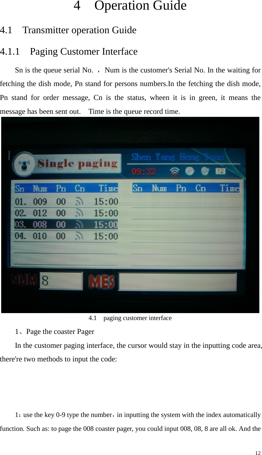   4  Operation Guide     4.1  Transmitter operation Guide 4.1.1  Paging Customer Interface Sn is the queue serial No.  ，Num is the customer&apos;s Serial No. In the waiting for fetching the dish mode, Pn stand for persons numbers.In the fetching the dish mode, Pn stand for order message, Cn is the status, wheen it is in green, it means the message has been sent out.    Time is the queue record time.  4.1  paging customer interface 1、Page the coaster Pager   In the customer paging interface, the cursor would stay in the inputting code area, there&apos;re two methods to input the code:      1：use the key 0-9 type the number，in inputting the system with the index automatically function. Such as: to page the 008 coaster pager, you could input 008, 08, 8 are all ok. And the     12 