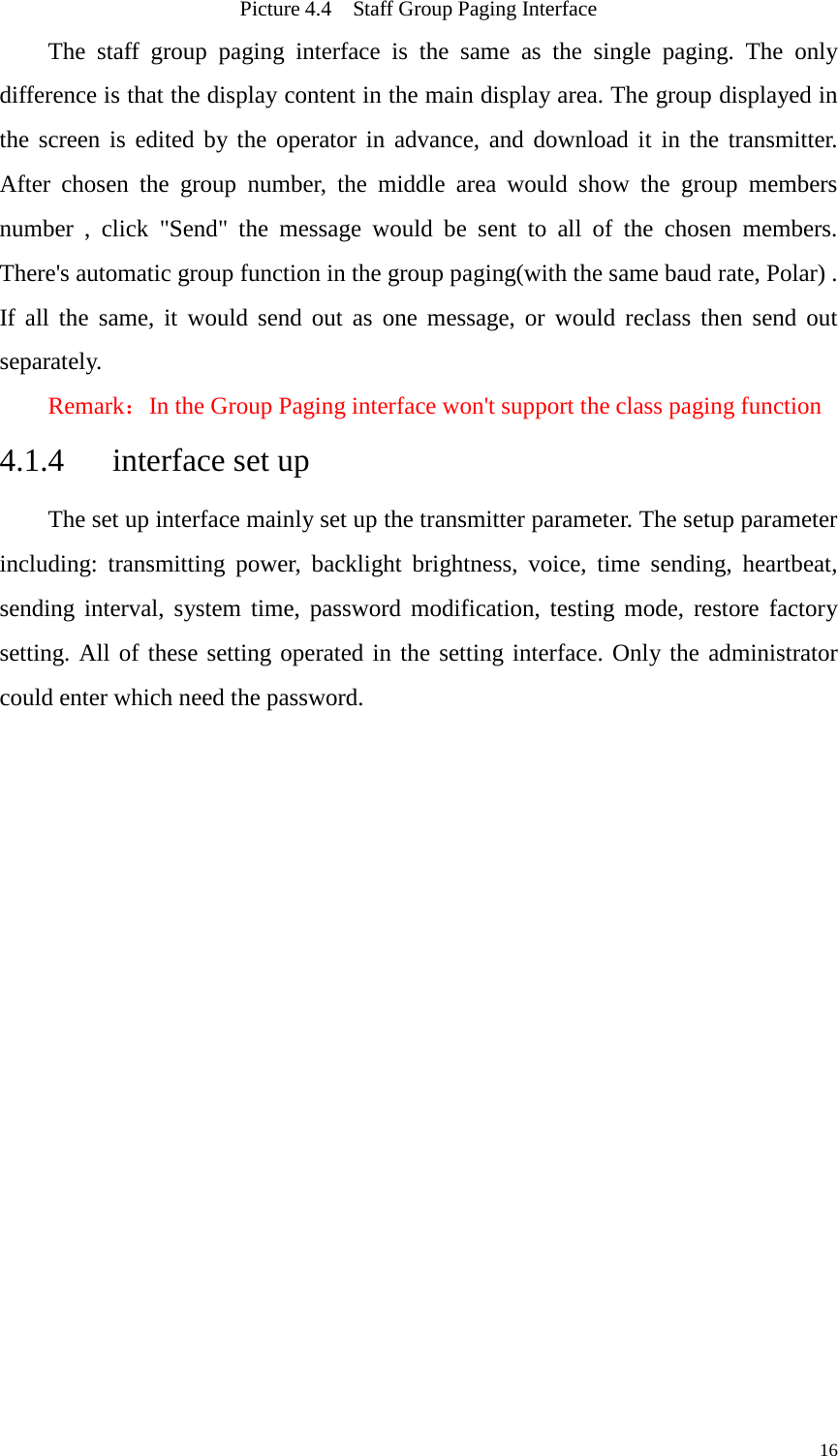   Picture 4.4  Staff Group Paging Interface The staff group paging interface is the same as the single paging. The only difference is that the display content in the main display area. The group displayed in the screen is edited by the operator in advance, and download it in the transmitter. After chosen the group number, the middle area would show the group members number , click &quot;Send&quot; the message would be sent to all of the chosen members. There&apos;s automatic group function in the group paging(with the same baud rate, Polar) . If all the same, it would send out as one message, or would reclass then send out separately.   Remark：In the Group Paging interface won&apos;t support the class paging function 4.1.4   interface set up The set up interface mainly set up the transmitter parameter. The setup parameter including: transmitting power, backlight brightness, voice, time sending, heartbeat, sending interval, system time, password modification, testing mode, restore factory setting. All of these setting operated in the setting interface. Only the administrator could enter which need the password.           16 