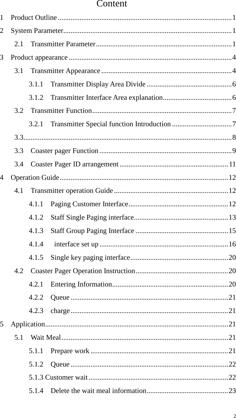                        Content 1  Product Outline ................................................................................................ 1 2  System Parameter............................................................................................. 1 2.1  Transmitter Parameter ........................................................................... 1 3  Product appearance .......................................................................................... 4 3.1  Transmitter Appearance ........................................................................ 4 3.1.1    Transmitter Display Area Divide ............................................... 6 3.1.2  Transmitter Interface Area explanation ...................................... 6 3.2  Transmitter Function ............................................................................. 7 3.2.1    Transmitter Special function Introduction ................................. 7 3.3................................................................................................................... 8 3.3    Coaster pager Function ......................................................................... 9 3.4    Coaster Pager ID arrangement ............................................................ 11 4  Operation Guide ............................................................................................. 12 4.1    Transmitter operation Guide ............................................................... 12 4.1.1  Paging Customer Interface ....................................................... 12 4.1.2    Staff Single Paging interface .................................................... 13 4.1.3    Staff Group Paging Interface ................................................... 15 4.1.4   interface set up ....................................................................... 16 4.1.5    Single key paging interface ...................................................... 20 4.2    Coaster Pager Operation Instruction ................................................... 20 4.2.1  Entering Information ................................................................ 20 4.2.2  Queue ....................................................................................... 21 4.2.3  charge ....................................................................................... 21 5  Application ..................................................................................................... 21 5.1  Wait Meal ............................................................................................ 21 5.1.1  Prepare work ............................................................................ 21 5.1.2  Queue ....................................................................................... 22 5.1.3 Customer wait ............................................................................. 22 5.1.4    Delete the wait meal information ............................................. 23     2 