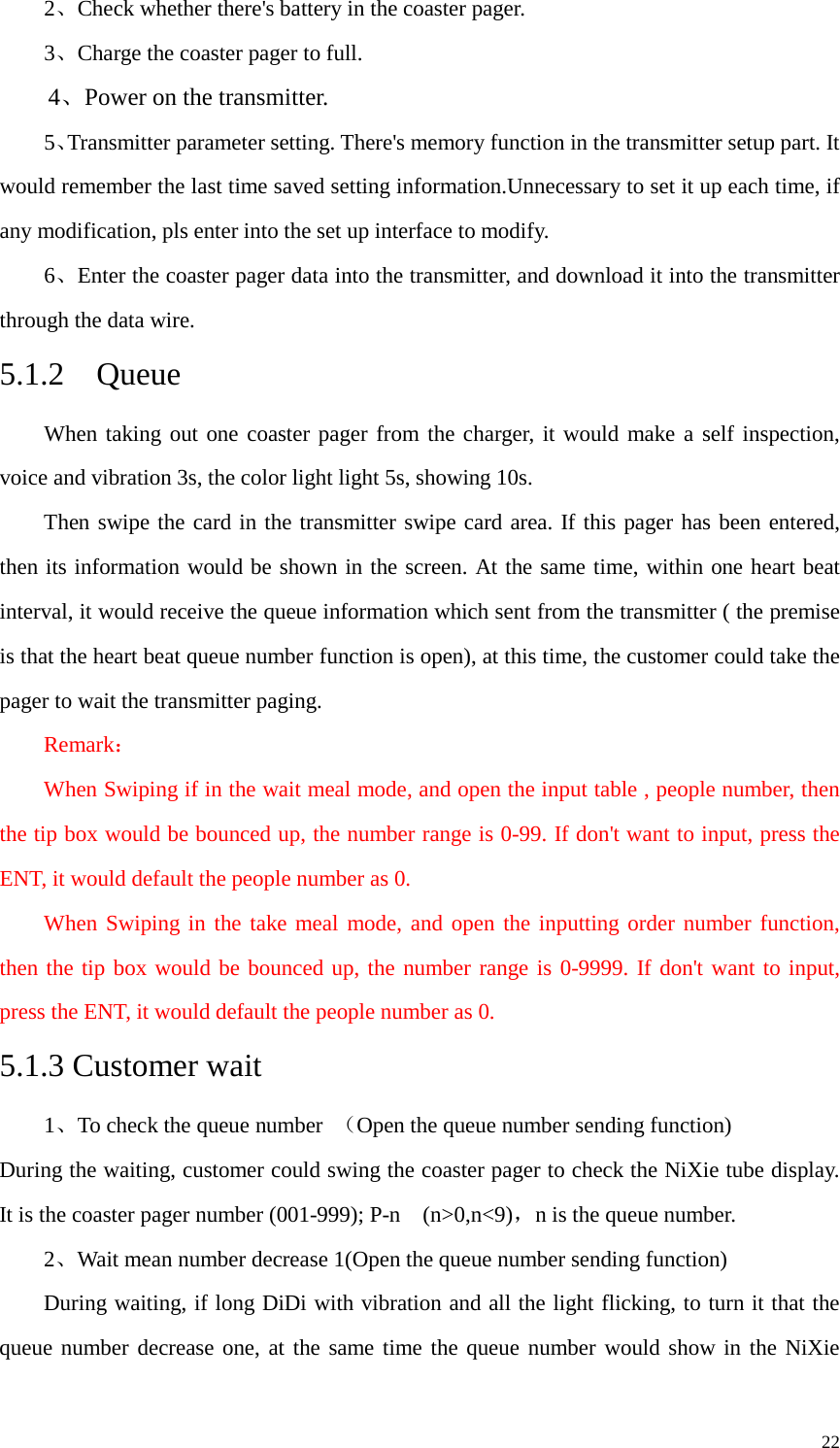   2、Check whether there&apos;s battery in the coaster pager. 3、Charge the coaster pager to full.   4、Power on the transmitter. 5、Transmitter parameter setting. There&apos;s memory function in the transmitter setup part. It would remember the last time saved setting information.Unnecessary to set it up each time, if any modification, pls enter into the set up interface to modify.   6、Enter the coaster pager data into the transmitter, and download it into the transmitter through the data wire. 5.1.2  Queue When taking out one coaster pager from the charger, it would make a self inspection, voice and vibration 3s, the color light light 5s, showing 10s.     Then swipe the card in the transmitter swipe card area. If this pager has been entered, then its information would be shown in the screen. At the same time, within one heart beat interval, it would receive the queue information which sent from the transmitter ( the premise is that the heart beat queue number function is open), at this time, the customer could take the pager to wait the transmitter paging.   Remark： When Swiping if in the wait meal mode, and open the input table , people number, then the tip box would be bounced up, the number range is 0-99. If don&apos;t want to input, press the ENT, it would default the people number as 0.   When Swiping in the take meal mode, and open the inputting order number function, then the tip box would be bounced up, the number range is 0-9999. If don&apos;t want to input, press the ENT, it would default the people number as 0.   5.1.3 Customer wait 1、To check the queue number  （Open the queue number sending function) During the waiting, customer could swing the coaster pager to check the NiXie tube display. It is the coaster pager number (001-999); P-n  (n&gt;0,n&lt;9)，n is the queue number.   2、Wait mean number decrease 1(Open the queue number sending function) During waiting, if long DiDi with vibration and all the light flicking, to turn it that the queue number decrease one, at the same time the queue number would show in the NiXie     22 