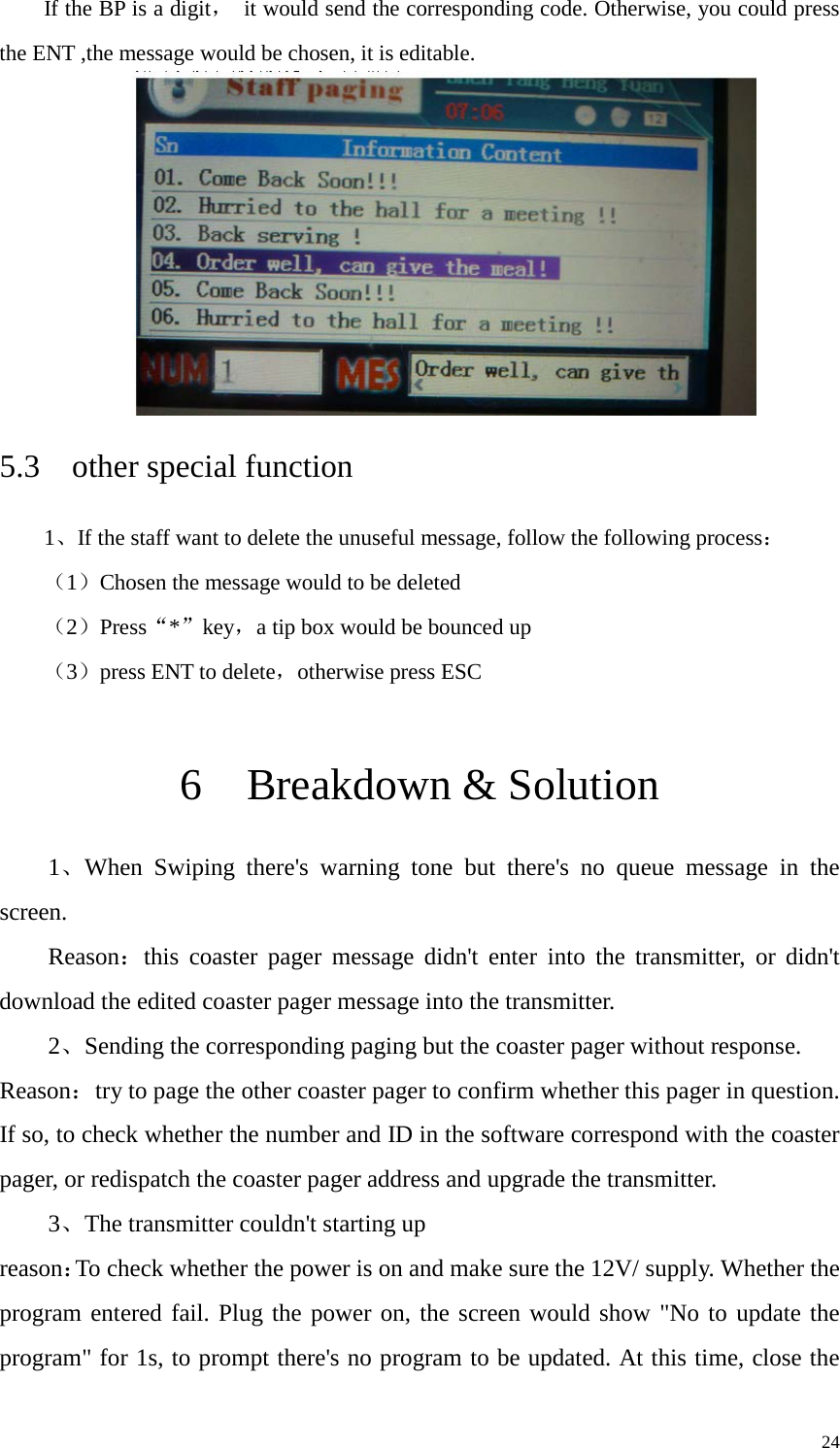   If the BP is a digit， it would send the corresponding code. Otherwise, you could press the ENT ,the message would be chosen, it is editable.    5.3  other special function 1、If the staff want to delete the unuseful message, follow the following process： （1）Chosen the message would to be deleted （2）Press“*”key，a tip box would be bounced up （3）press ENT to delete，otherwise press ESC  6  Breakdown &amp; Solution 1、When Swiping there&apos;s warning tone but there&apos;s no queue message in the screen. Reason：this coaster pager message didn&apos;t enter into the transmitter, or didn&apos;t download the edited coaster pager message into the transmitter.   2、Sending the corresponding paging but the coaster pager without response. Reason：try to page the other coaster pager to confirm whether this pager in question. If so, to check whether the number and ID in the software correspond with the coaster pager, or redispatch the coaster pager address and upgrade the transmitter.   3、The transmitter couldn&apos;t starting up reason：To check whether the power is on and make sure the 12V/ supply. Whether the program entered fail. Plug the power on, the screen would show &quot;No to update the program&quot; for 1s, to prompt there&apos;s no program to be updated. At this time, close the     24 