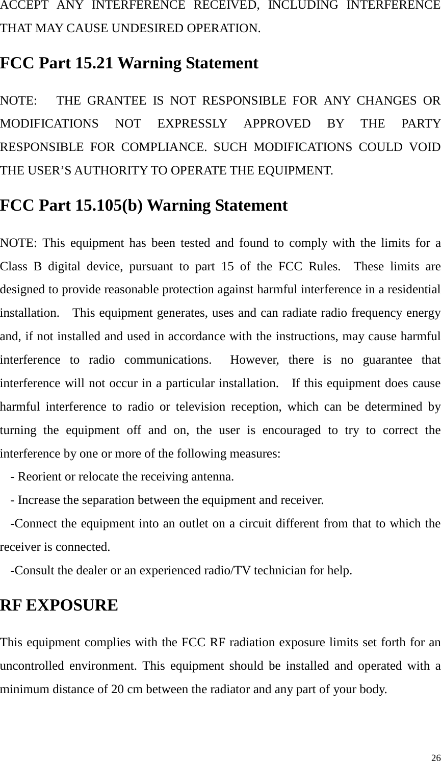   ACCEPT ANY INTERFERENCE RECEIVED, INCLUDING INTERFERENCE THAT MAY CAUSE UNDESIRED OPERATION. FCC Part 15.21 Warning Statement NOTE:   THE GRANTEE IS NOT RESPONSIBLE FOR ANY CHANGES OR MODIFICATIONS NOT EXPRESSLY APPROVED BY THE PARTY RESPONSIBLE FOR COMPLIANCE. SUCH MODIFICATIONS COULD VOID THE USER’S AUTHORITY TO OPERATE THE EQUIPMENT. FCC Part 15.105(b) Warning Statement NOTE: This equipment has been tested and found to comply with the limits for a Class B digital device, pursuant to part 15 of the FCC Rules.  These limits are designed to provide reasonable protection against harmful interference in a residential installation.    This equipment generates, uses and can radiate radio frequency energy and, if not installed and used in accordance with the instructions, may cause harmful interference to radio communications.  However, there is no guarantee that interference will not occur in a particular installation.    If this equipment does cause harmful interference to radio or television reception, which can be determined by turning the equipment off and on, the user is encouraged to try to correct the interference by one or more of the following measures: - Reorient or relocate the receiving antenna. - Increase the separation between the equipment and receiver. -Connect the equipment into an outlet on a circuit different from that to which the receiver is connected. -Consult the dealer or an experienced radio/TV technician for help. RF EXPOSURE This equipment complies with the FCC RF radiation exposure limits set forth for an uncontrolled environment. This equipment should be installed and operated with a minimum distance of 20 cm between the radiator and any part of your body.     26 
