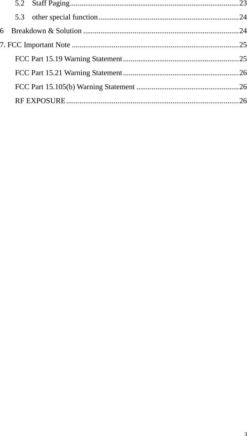     5.2  Staff Paging ......................................................................................... 23 5.3    other special function .......................................................................... 24 6  Breakdown &amp; Solution .................................................................................. 24 7. FCC Important Note ........................................................................................ 25 FCC Part 15.19 Warning Statement ............................................................. 25 FCC Part 15.21 Warning Statement ............................................................. 26 FCC Part 15.105(b) Warning Statement ...................................................... 26 RF EXPOSURE ........................................................................................... 26     3 