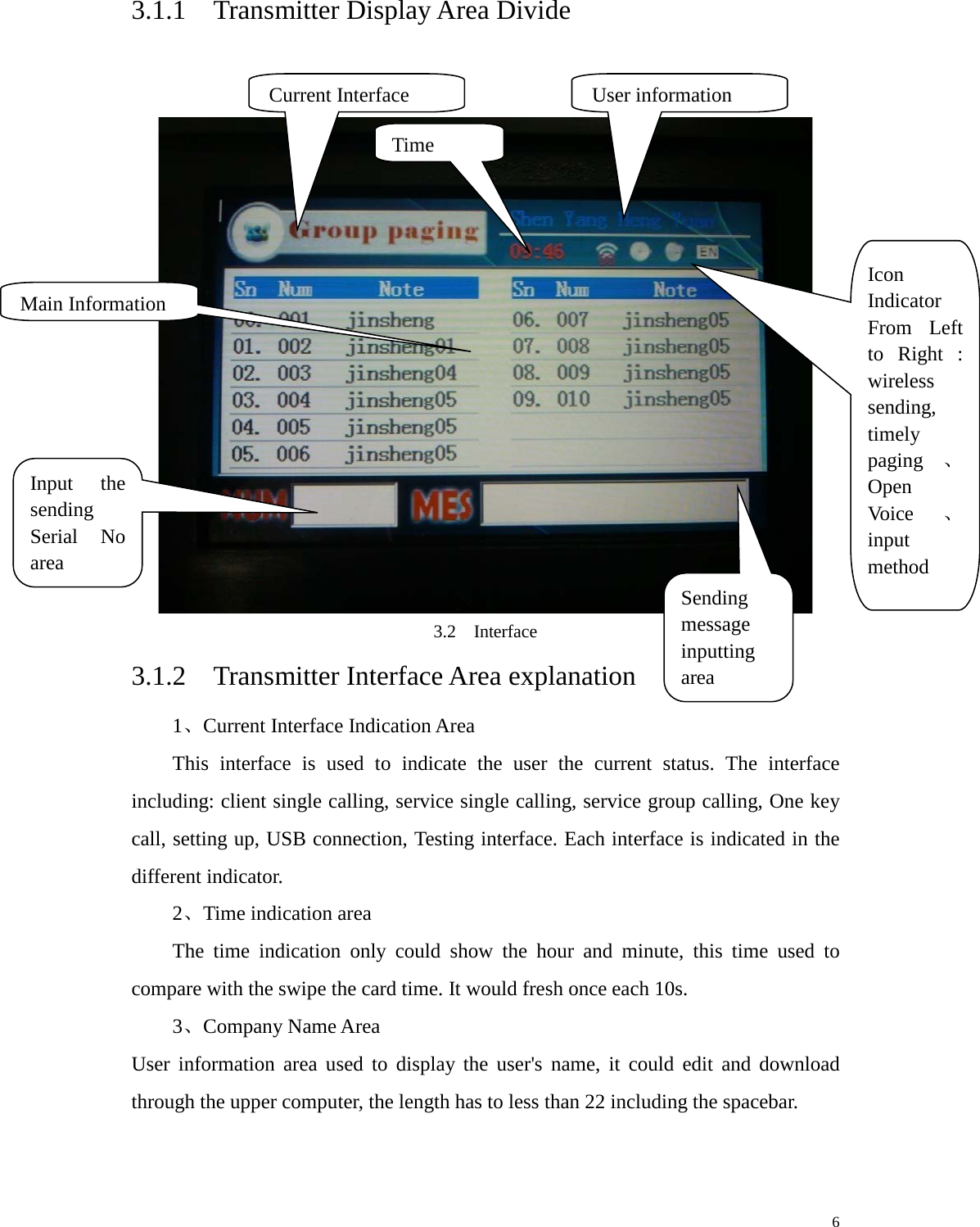   3.1.1  Transmitter Display Area Divide    3.2  Interface 3.1.2  Transmitter Interface Area explanation 1、Current Interface Indication Area This interface is used to indicate the user the current status. The interface including: client single calling, service single calling, service group calling, One key call, setting up, USB connection, Testing interface. Each interface is indicated in the different indicator.   2、Time indication area   The time indication only could show the hour and minute, this time used to compare with the swipe the card time. It would fresh once each 10s.   3、Company Name Area   User information area used to display the user&apos;s name, it could edit and download through the upper computer, the length has to less than 22 including the spacebar.    Current Interface User information Time  Icon Indicator From Left to Right : wireless sending, timely paging 、Open Voice 、input method Main Information Input the sending Serial No area Sending message inputting area     6 